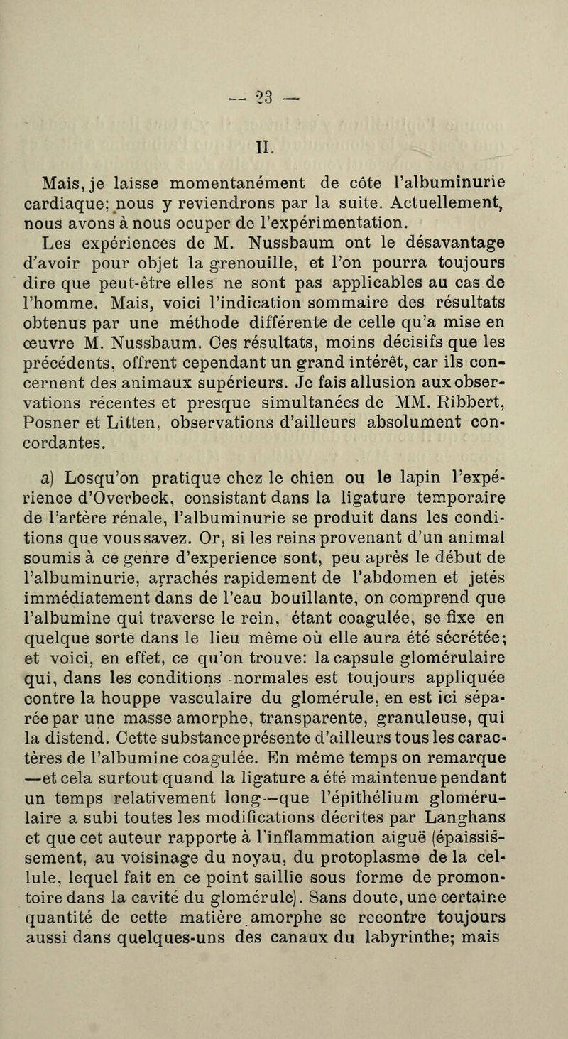 II. Mais, je laisse momentanément de côte l'albuminurie cardiaque; nous y reviendrons par la suite. Actuellement, nous avons à nous ocuper de l'expérimentation. Les expériences de M. Nussbaum ont le désavantage d'avoir pour objet la grenouille, et l'on pourra toujours dire que peut-être elles ne sont pas applicables au cas de l'homme. Mais, voici l'indication sommaire des résultats obtenus par une méthode différente de celle qu'a mise en oeuvre M. Nussbaum. Ces résultats, moins décisifs que les précédents, offrent cependant un grand intérêt, car ils con- cernent des animaux supérieurs. Je fais allusion aux obser- vations récentes et presque simultanées de MM. Ribbert, Posner et Litten. observations d'ailleurs absolument con- cordantes. a) Losqu'on pratique chez le chien ou le lapin l'expé- rience d'Overbeck, consistant dans la ligature temporaire de l'artère rénale, l'albuminurie se produit dans les condi- tions que vous savez. Or, si les reins provenant d'un animal soumis à ce genre d'expérience sont, peu après le début de l'albuminurie, arrachés rapidement de l'abdomen et jetés immédiatement dans de l'eau bouillante, on comprend que l'albumine qui traverse le rein, étant coagulée, se fixe en quelque sorte dans le lieu même où elle aura été sécrétée; et voici, en effet, ce qu'on trouve: la capsule glomérulaire qui, dans les conditions normales est toujours appliquée contre la houppe vasculaire du glomérule, en est ici sépa- rée par une masse amorphe, transparente, granuleuse, qui la distend. Cette substance présente d'ailleurs tous les carac- tères de l'albumine coagulée. En même temps on remarque —et cela surtout quand la ligature a été maintenue pendant un temps relativement long—que l'épithélium gloméru- laire a subi toutes les modifications décrites par Langhans et que cet auteur rapporte à l'inflammation aiguë (épaissis- sement, au voisinage du noyau, du protoplasme de la cel- lule, lequel fait en ce point saillie sous forme de promon- toire dans la cavité du glomérule). Sans doute,une certaine quantité de cette matière.amorphe se recontre toujours aussi dans quelques-uns des canaux du labyrinthe; mais