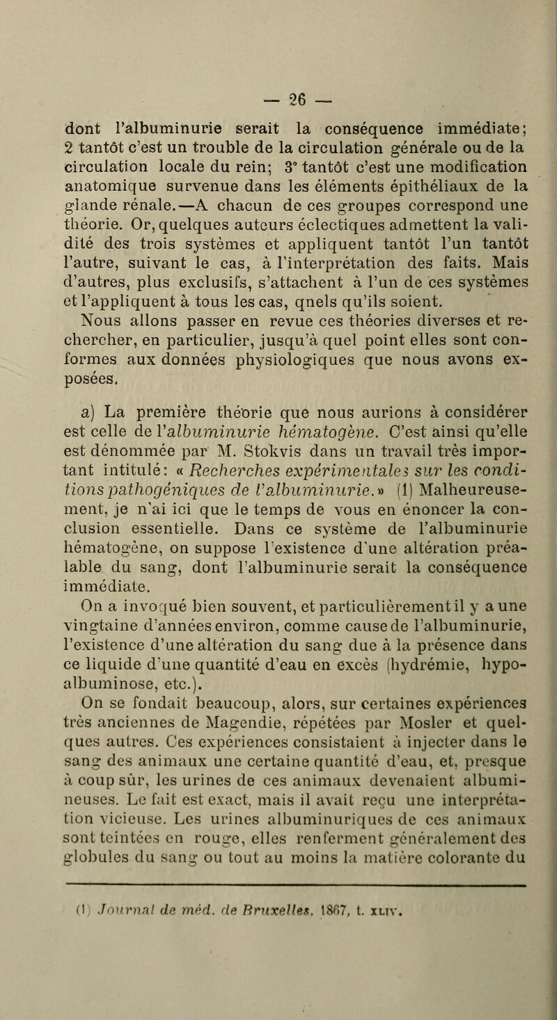 dont l'albuminurie serait la conséquence immédiate; 2 tantôt c'est un trouble de la circulation générale ou de la circulation locale du rein; 3° tantôt c'est une modification anatomique survenue dans les éléments épithéliaux de la glande rénale.—A chacun de ces groupes correspond une théorie. Or, quelques auteurs éclectiques admettent la vali- dité des trois systèmes et appliquent tantôt l'un tantôt l'autre, suivant le cas, à l'interprétation des faits. Mais d'autres, plus exclusifs, s'attachent à l'un de ces systèmes et l'appliquent à tous les cas, quels qu'ils soient. Nous allons passer en revue ces théories diverses et re- chercher, en particulier, jusqu'à quel point elles sont con- formes aux données physiologiques que nous avons ex- posées. a) La première théorie que nous aurions à considérer est celle de Y albuminurie hématogène. C'est ainsi qu'elle est dénommée par M. Stokvis dans un travail très impor- tant intitulé: « Recherches expérimentales sur les condi- tions pathogéniques de l'albuminurie.» (1) Malheureuse- ment, je n'ai ici que le temps de vous en énoncer la con- clusion essentielle. Dans ce système de l'albuminurie hématogène, on suppose l'existence d'une altération préa- lable du sang, dont l'albuminurie serait la conséquence immédiate. On a invoqué bien souvent, et particulièrement il y aune vingtaine d'années environ, comme cause de l'albuminurie, l'existence d'une altération du sang due à la présence dans ce liquide d'une quantité d'eau en excès (hydrémie, hypo- albuminose, etc.). On se fondait beaucoup, alors, sur certaines expériences très anciennes de Magendie, répétées par Mosler et quel- ques autres. Ces expériences consistaient à injecter dans le sang des animaux une certaine quantité d'eau, et, presque à coup sûr, les urines de ces animaux devenaient albumi- neuses. Le fait est exact, mais il avait reçu une interpréta- tion vicieuse. Les urines albuminuriques de ces animaux sont teintées en rouge, elles renferment généralement des globules du sang ou tout au moins la matière colorante du M Journal de mèd. de Bruxelles, 1867, t. xuv