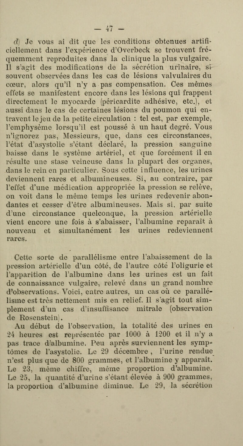 — 4/ — d) Je vous ai dit que les conditions obtenues artifi- ciellement dans l'expérience d'Overbeck se trouvent fré- quemment reproduites dans la clinique la plus vulgaire. Il s'agit des modifications de la sécrétion urinaire, si souvent observées dans les cas de lésions valvulaires du cœur, alors qu'il n'y a pas compensation. Ces mêmes effets se manifestent encore dans les lésions qui frappent directement le myocarde (péricardite adhésive, etc.), et aussi dans le cas de certaines lésions du poumon qui en- travent le jeu de la petite circulation : tel est, par exemple, l'emphysème lorsqu'il est poussé à un haut degré. Vous n'ignorez pas, Messieurs, que, dans ces circonstances, l'état d'asystolie s'étant déclaré, la pression sanguine baisse dans le système artériel, et que forcément il en résulte une stase veineuse dans la plupart des organes, dans le rein en particulier. Sous cette influence, les urines deviennent rares et albumineuses. Si, au contraire, par l'effet d'une médication appropriée la pression se relève, on voit dans le même temps les urines redevenir abon- dantes et cesser d'être albumineuses. Mais si. par suite d'une circonstance quelconque, la pression artérielle vient encore une fois à s'abaisser, l'albumine reparaît à nouveau et simultanément les urines redeviennent rares. Cette sorte de parallélisme entre l'abaissement de la pression artérielle d'un côté, de l'autre côté l'oligurie et l'apparition de l'albumine dans les urines est un fait de connaissance vulgaire, relevé dans un grand nombre d'observations. Voici, entre autres, un cas où ce parallé- lisme est très nettement mis en relief. Il s agit tout sim- plement d'un cas d'insuffisance mitrale (observation de Rosenstein). Au début de l'observation, la totalité des urines en 24 heures est représentée par 1000 à 1200 et il n'y a pas trace d'albumine. Peu après surviennent les symp- tômes de l'asystolie. Le 29 décembre , l'urine rendue n'est plus que de 800 grammes, et l'albumine y apparaît. Le 23. même chiffre, même proportion d'albumine. Le 25, la quantité d'urine s'étant élevée à 900 grammes, la proportion d'albumine diminue. Le 29, la sécrétion