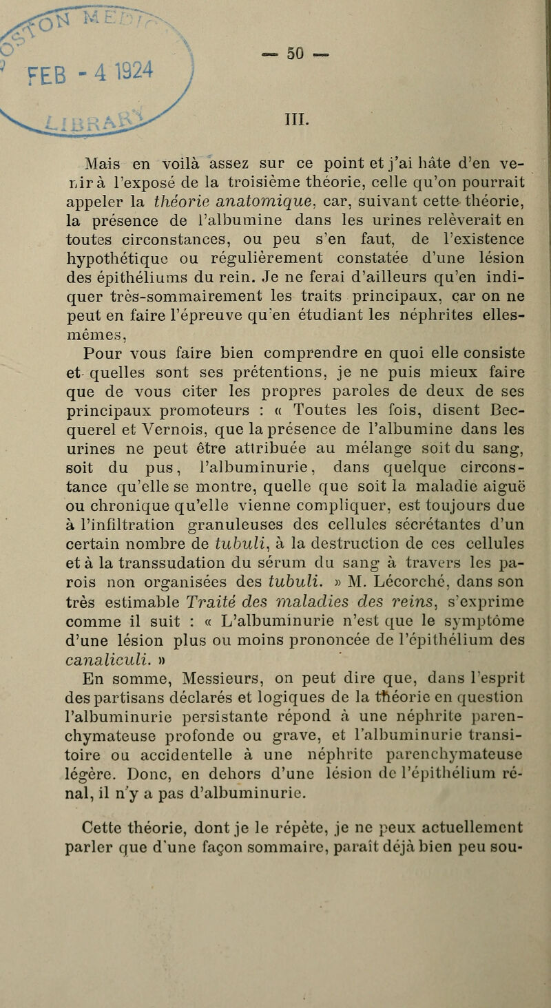 < FEB - 4 1924 S m. Mais en voilà assez sur ce point et j'ai hâte d'en ve- nir à l'exposé de la troisième théorie, celle qu'on pourrait appeler la théorie anatomique, car, suivant cette théorie, la présence de l'albumine dans les urines relèverait en toutes circonstances, ou peu s'en faut, de l'existence hypothétique ou régulièrement constatée d'une lésion des épithéliums du rein. Je ne ferai d'ailleurs qu'en indi- quer très-sommairement les traits principaux, car on ne peut en faire l'épreuve qu'en étudiant les néphrites elles- mêmes, Pour vous faire bien comprendre en quoi elle consiste et quelles sont ses prétentions, je ne puis mieux faire que de vous citer les propres paroles de deux de ses principaux promoteurs : « Toutes les fois, disent Bec- querel et Vernois, que la présence de l'albumine dans les urines ne peut être attribuée au mélange soit du sang, soit du pus, l'albuminurie, dans quelque circons- tance qu'elle se montre, quelle que soit la maladie aiguë ou chronique qu'elle vienne compliquer, est toujours due à l'infiltration granuleuses des cellules sécrétantes d'un certain nombre de tubuli, à la destruction de ces cellules et à la transsudation du sérum du sang à travers les pa- rois non organisées des tubuli. » M. Lécorché, dans son très estimable Traité des maladies des reins, s'exprime comme il suit : « L'albuminurie n'est que le symptôme d'une lésion plus ou moins prononcée de l'cpithélium des canaliculi. » En somme, Messieurs, on peut dire que, dans l'esprit des partisans déclarés et logiques de la théorie en question l'albuminurie persistante répond à une néphrite paren- chymateuse profonde ou grave, et l'albuminurie transi- toire ou accidentelle à une néphrite parenchymateuse légère. Donc, en dehors d'une lésion de Pépithélium ré- nal, il n'y a pas d'albuminurie. Cette théorie, dont je le répète, je ne peux actuellement parler que d'une façon sommaire, paraît déjà bien peu sou-