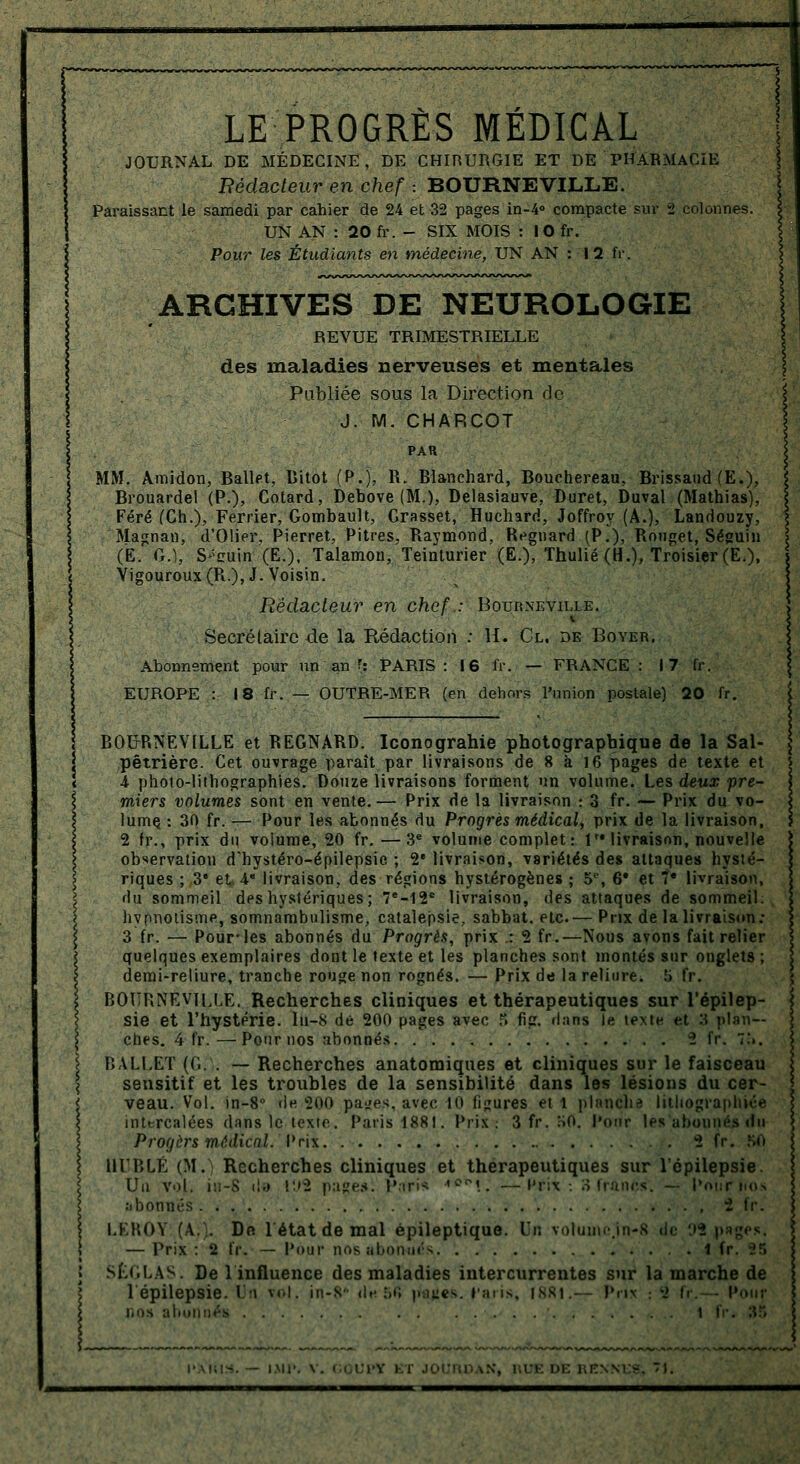 LE PROGRES MEDICAL JOURNAL DE MÉDECINE, DE CHIRURGIE ET DE PHARMACIE Rédacteur en chef ■. BOURNEVILLE. Paraissant le samedi par cahier de 24 et 32 pages in-4° compacte sur 2 colonnes. UN AN : 20 fr. - SIX MOIS : 10 fr. Pour les Étudiants en médecine, UN AN : 12 fr. ARCHIVES DE NEUROLOGIE REVUE TRIMESTRIELLE des maladies nerveuses et mentales Publiée sous la Direction de J. M. CHARCOT PAR MM. Amidon, Ballet, lîitot (P.), R. Blanchard, Bouchereau, Brissaud (E.), Brouardel (P.), Cotard, Debove (M.), Delasiauve, Duret, Duval (Mathias), Féré CCh.), Ferrier, Gombault, Grasset, Huchard, Joffroy (A.), Landouzy, Ma^nan, d'Olier. Pierret, Pitres, Raymond, Regnard (P.), Rouget, Séguin (t. G.), S*euin'(E.), Talamon, Teinturier (E.), Thulié (H.), Troisier (E.), Yigouroux(R.),J. Voisin. Rédacteur en chef.: Botjrneville. Secrétaire 4e la Rédaction : H. Cl. de Boyer. Abonnement pour un an f: PARIS: 16 fr. — FRANCE: 17 fr. EUROPE : 18 fr. — OUTRE-MER (en dehors l'union postale) 20 fr. BOUrRNÈVILLE et REGNARD. Iconograhie photographique de la Sal- pêtrière. Cet ouvrage paraît par livraisons de 8 à 16 pages de texte et 4 photo-lithographies. Douze livraisons forment un volume. Les deux pre- miers volumes sont en vente.— Prix de la livraison : 3 fr. — Prix du vo- lume, : 30 fr. — Pour les abonnés du Progrès médical,, prix de la livraison, 2 fr., prix du volume, 20 fr. —3e volume complet: 1'* livraison, nouvelle observation d'hystéro-épilepsie ; 2e livraison, variétés des attaques hysté- riques ; 3e et A* livraison, des régions hystérogènes ; 5e, 6* et 7e livraison, du sommeil deshystériques; 7e-12e livraison, des attaques de sommeil: hypnotisme, somnambulisme, catalepsie., sabbat, etc.— Prix de la livraison; 3 fr. — Pour-les abonnés du Progrès, prix .: 2 fr.—Nous avons fait relier quelques exemplaires dont le texte et les planches sont montés sur onglets ; demi-reliure, tranche rouge non rognés. — Prix de la reliure. .'> fr. BOURNEVILLE. Recherches cliniques et thérapeutiques sur l'épilep- sie et l'hystérie, lii-8 dé 200 pages avec S fie. dans le texte et 3 plan- ches. 4 fr.—Pour nos abonnés 2 fr. 7!>. BALLET (Gi . — Recherches anatomiques et cliniques sur le faisceau sensitif et les troubles de la sensibilité dans les lésions du cer- veau. Vol. in-8° «le 200 paires, avec 10 figures et 1 planche lithographiée intercalées dans le texte. Paris 1881. Prix. 3 fr. HO. Pour les abonnés du Progèrs médical. Prix 2 fr. SO HURLÉ (M. Recherches cliniques et thérapeutiques sur l'épilepsie. Un vol. iH-8 de t'»2 pages: Hari* '0°1.. —Prix-. 3 francs. — Pournos abonnés LEROY (A.;. De 1 état de mal épileptique. Un volumcjn-8 «le '.»2 p — Prix : 2 fr. — Pour nos abonnés . .' tir. 25 SL<,LAS. De 1 influence des maladies intercurrentes sur la marche de l'épilepsie. Un vol. in-8* <!'•:,•; rfyies. paris, 1881.— Prix : 2 fr. - Pour nos abonnés i fr. 35 \N, l.UK DE RENN1