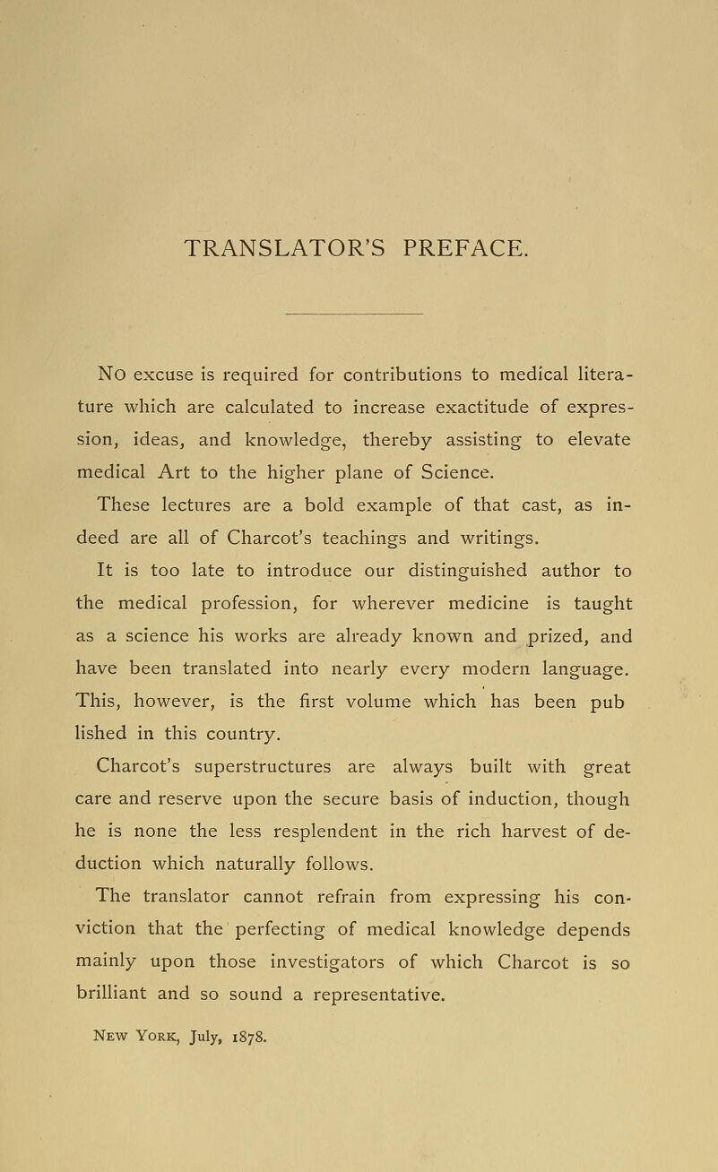 No excuse is required for contributions to medical litera- ture which are calculated to increase exactitude of expres- sion, ideas, and knowledge, thereby assisting to elevate medical Art to the higher plane of Science. These lectures are a bold example of that cast, as in- deed are all of Charcot's teachings and writings. It is too late to introduce our distinguished author to the medical profession, for wherever medicine is taught as a science his works are already known and prized, and have been translated into nearly every modern language. This, however, is the first volume which has been pub lished in this country. Charcot's superstructures are always built with great care and reserve upon the secure basis of induction, though he is none the less resplendent in the rich harvest of de- duction which naturally follows. The translator cannot refrain from expressing his con- viction that the perfecting of medical knowledge depends mainly upon those investigators of which Charcot is so brilliant and so sound a representative. New York, July, 1878.