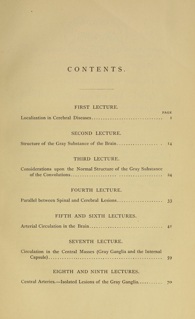 CONTENTS. FIRST LECTURE. PAGE Localization in Cerebral Diseases i SECOND LECTURE. Structure of the Gray Substance of the Brain 14 THIRD LECTURE. Considerations upon the Normal Structure of the Gray Substance of the Convolutions 24 FOURTH LECTURE. Parallel between Spinal and Cerebral Lesions 33 FIFTH AND SIXTH LECTURES. Arterial Circulation in the Brain 41 SEVENTH LECTURE. Circulation in the Central Masses (Gray Ganglia and the Internal Capsule) 59 EIGHTH AND NINTH LECTURES. Central Arteries.—Isolated Lesions of the Gray Ganglia 70