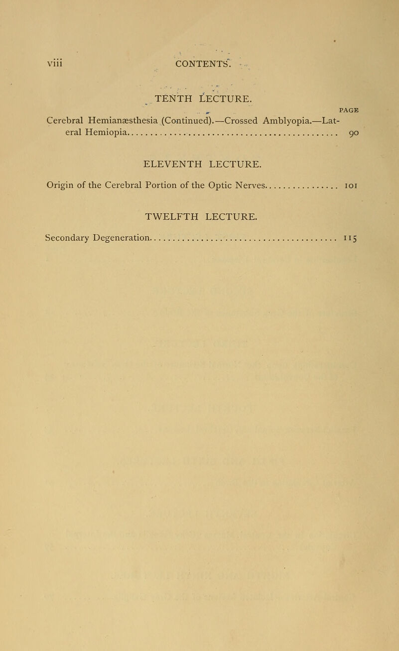 TENTH LECTURE. PAGE Cerebral Hemianaesthesia (Continued).—Crossed Amblyopia.—Lat- eral Hemiopia 90 ELEVENTH LECTURE. Origin of the Cerebral Portion of the Optic Nerves loi TWELFTH LECTURE. Secondary Degeneration 115