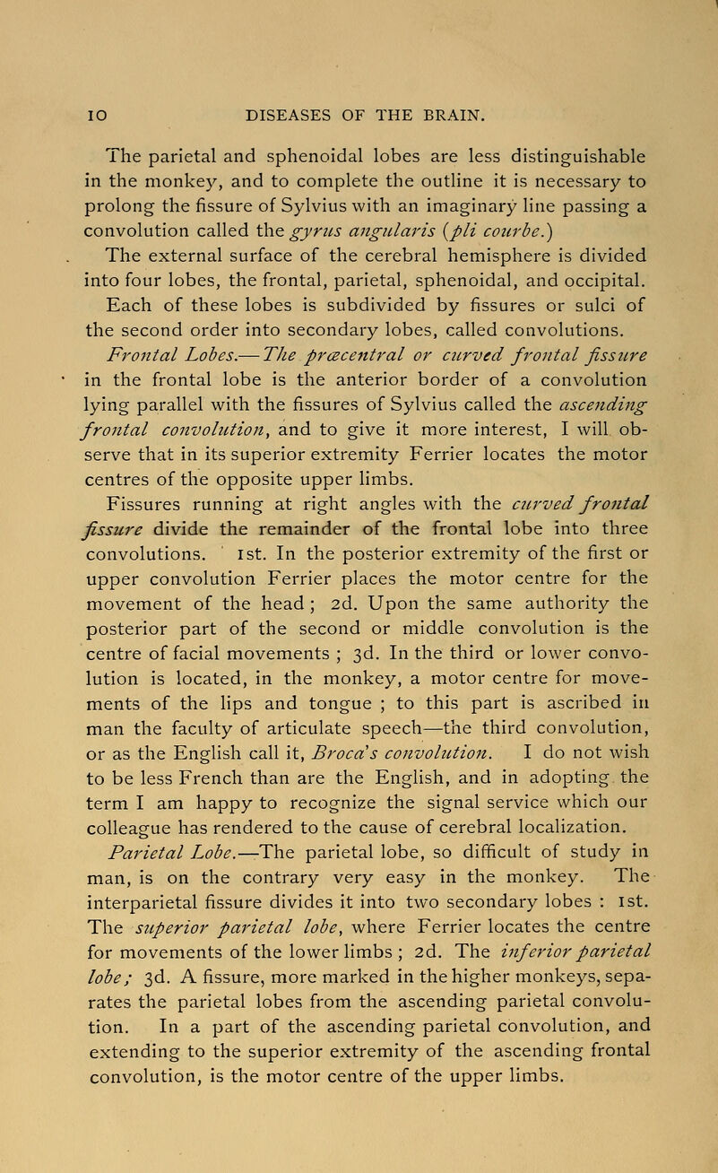 The parietal and sphenoidal lobes are less distinguishable in the monkey, and to complete the outline it is necessary to prolong the fissure of Sylvius with an imaginary line passing a convolution called the gyrtis angidaris {pit courbe.) The external surface of the cerebral hemisphere is divided into four lobes, the frontal, parietal, sphenoidal, and occipital. Each of these lobes is subdivided by fissures or sulci of the second order into secondary lobes, called convolutions. Frontal Lobes.— The prcecentral or cit,rved frontal fissure in the frontal lobe is the anterior border of a convolution lying parallel with the fissures of Sylvius called the ascending frontal convolution, and to give it more interest, I will ob- serve that in its superior extremity Ferrier locates the motor centres of the opposite upper limbs. Fissures running at right angles with the ctirved frotital fissure divide the remainder of the frontal lobe into three convolutions. ist. In the posterior extremity of the first or upper convolution Ferrier places the motor centre for the movement of the head ; 2d. Upon the same authority the posterior part of the second or middle convolution is the centre of facial movements ; 3d. In the third or lower convo- lution is located, in the monkey, a motor centre for move- ments of the lips and tongue ; to this part is ascribed in man the faculty of articulate speech—the third convolution, or as the English call it, Brocds convolution. I do not wish to be less French than are the English, and in adopting the term I am happy to recognize the signal service which our colleasfue has rendered to the cause of cerebral localization. Parietal Lobe.—The parietal lobe, so difficult of study in man, is on the contrary very easy in the monkey. The interparietal fissure divides it into two secondary lobes : 1st. The superior parietal lobe, where Ferrier locates the centre for movements of the lower limbs ; 2d. The inferior parietal lobe; 3d. A fissure, more marked in the higher monkeys, sepa- rates the parietal lobes from the ascending parietal convolu- tion. In a part of the ascending parietal convolution, and extending to the superior extremity of the ascending frontal convolution, is the motor centre of the upper limbs.