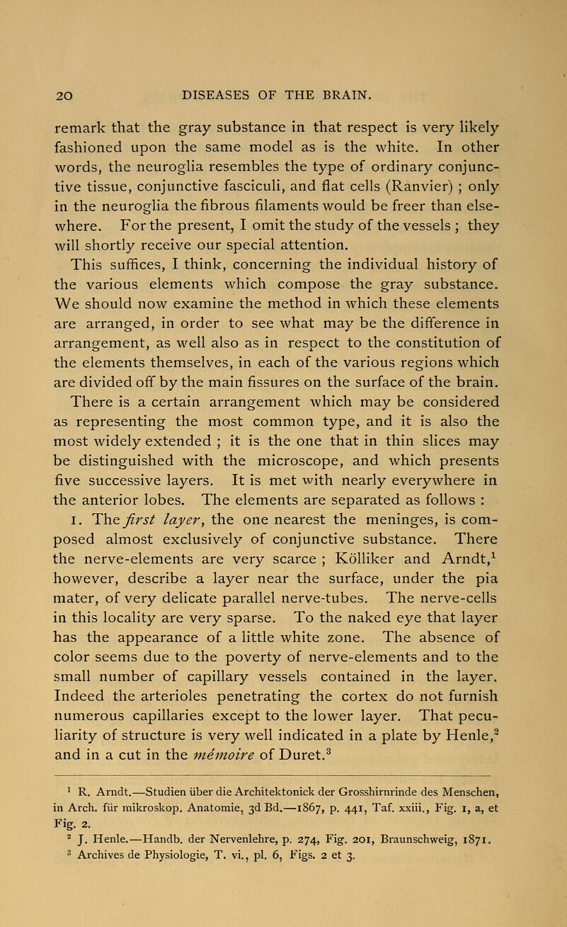 remark that the gray substance in that respect is very Hkely fashioned upon the same model as is the white. In other words, the neurogha resembles the type of ordinary conjunc- tive tissue, conjunctive fasciculi, and flat cells (Ranvier) ; only in the neuroglia the fibrous filaments would be freer than else- where. For the present, I omit the study of the vessels ; they will shortly receive our special attention. This suffices, I think, concerning the individual history of the various elements which compose the gray substance. We should now examine the method in which these elements are arranged, in order to see what may be the difference in arrangement, as well also as in respect to the constitution of the elements themselves, in each of the various regions which are divided off by the main fissures on the surface of the brain. There is a certain arrangement which may be considered as representing the most common type, and it is also the most widely extended ; it is the one that in thin slices may be distinguished with the microscope, and which presents five successive layers. It is met with nearly everywhere in the anterior lobes. The elements are separated as follows : I. 1^\{.Q. first layer, the one nearest the meninges, is com- posed almost exclusively of conjunctive substance. There the nerve-elements are very scarce ; Kolliker and Arndt,^ however, describe a layer near the surface, under the pia mater, of very delicate parallel nerve-tubes. The nerve-cells in this locality are very sparse. To the naked eye that layer has the appearance of a little white zone. The absence of color seems due to the poverty of nerve-elements and to the small number of capillary vessels contained in the layer. Indeed the arterioles penetrating the cortex do not furnish numerous capillaries except to the lower layer. That pecu- liarity of structure is very well indicated in a plate by Henle,^ and in a cut in the nienioire of Duret.^ ' R. Arndt.—Studien iiber die Architektonick der Grosshirnrinde des Menschen, in Arch, fiir mikroskop. Anatomic, 3d Bd.—1867, p. 441, Taf. xxiii., Fig. i, a, et Fig. 2. ^ J. Henle.—Handb. der Nervenlehre, p. 274, Fig. 201, Braunschweig, 1871. •'• Archives de Physiologic, T. vi., pi. 6, Figs. 2 et 3.
