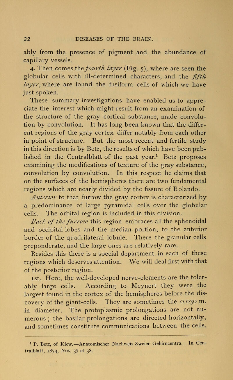 ably from the presence of pigment and the abundance of capillary vessels. 4. Then comes \he fourth layer (Fig. 5), where are seen the globular cells with ill-determined characters, and the fifth layer, where are found the fusiform cells of which we have just spoken. These summary investigations have enabled us to appre- ciate the interest which might result from an examination of the structure of the gray cortical substance, made convolu- tion by convolution. It has long been known that the differ- ent regions of the gray cortex differ notably from each other in point of structure. But the most recent and fertile study in this direction is by Betz, the results of which have been pub- lished in the Centralblatt of the past year.^ Betz proposes examining the modifications of texture of the gray substance, convolution by convolution. In this respect he claims that on the surfaces of the hemispheres there are two fundamental regions which are nearly divided by the fissure of Rolando. Anterior to that furrow the gray cortex is characterized by a predominance of large pyramidal cells over the globular cells. The orbital region is included in this division. Back of the furrow this region embraces all the sphenoidal and occipital lobes and the median portion, to the anterior border of the quadrilateral lobule. There the granular cells preponderate, and the large ones are relatively rare. Besides this there is a special department in each of these regions which deserves attention. We will deal first with that of the posterior region. 1st. Here, the well-developed nerve-elements are the toler- ably large cells. According to Meynert they were the largest found in the cortex of the hemispheres before the dis- covery of the gisnt-cells. They are sometimes the 0.030 m. in diameter. The protoplasmic prolongations are not nu- merous ; the basilar prolongations are directed horizontally, and sometimes constitute communications between the cells. > P. Betz, of Kiew.—Anatomischer Nachweis Zweier Gehirncentra. In Cen- tralblatt, 1874, Nos. 37 et 38.