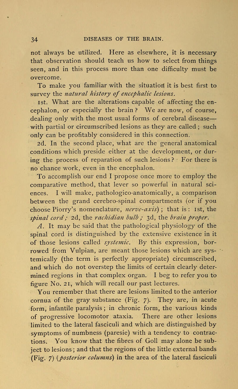 not always be utilized. Here as elsewhere, it is necessary that observation should teach us how to select from things seen, and in this process more than one difficulty must be overcome. To make you familiar with the situatioit it is best first to survey the natural history of encephalic lesions. 1st. What are the alterations capable of affecting the en- cephalon, or especially the brain ? We are now, of course, dealing only with the most usual forms of cerebral disease— with partial or circumscribed lesions as they are called ; such only can be profitably considered in this connection. 2d. In the second place, what are the general anatomical conditions which preside either at the development, or dur- ing the process of reparation of such lesions? For there is no chance work, even in the encephalon. To accomplish our end I propose once more to employ the comparative method, that lever so powerful in natural sci- ences. I will make, pathologico-anatomically, a comparison between the grand cerebro-spinal compartments (or if you choose Piorry's nomenclature, nerve-axis') ; that is : ist, the spinal cord; 2d, the rachidian bulb ; 3d, the brain proper. A. It may be said that the pathological physiology of the spinal cord is distinguished by the extensive existence in it of those lesions called systemic. By this expression, bor- rowed from Vulpian, are meant those lesions which are sys- temically (the term is perfectly appropriate) circumscribed, and which do not overstep the limits of certain clearly deter- mined regions in that complex organ. I beg to refer you to figure No. 21, which will recall our past lectures. You remember that there are lesions limited to the anterior cornua of the gray substance (Fig. 7). They are, in acute form, infantile paralysis; in chronic form, the various kinds of progressive locomotor ataxia. There are other lesions limited to the lateral fasciculi and which are distinguished by symptoms of numbness (paresie) with a tendency to contrac- tions. You know that the fibres of Goll may alone be sub- ject to lesions ; and that the regions of the little external bands (Fig. 7) {^posterior columns') in the area of the lateral fasciculi