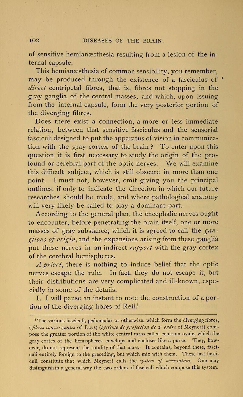 of sensitive hemianaesthesia resulting from a lesion of the in- ternal capsule. This hemianaesthesia of common sensibility, you remember, may be produced through the existence of a fasciculus of * direct centripetal fibres, that is, fibres not stopping in the gray ganglia of the central masses, and which, upon issuing from the internal capsule, form the very posterior portion of the diverging fibres. Does there exist a connection, a more or less immediate relation, between that sensitive fasciculus and the sensorial fasciculi designed to put the apparatus of vision in communica- tion with the gray cortex of the brain ? To enter upon this question it is first necessary to study the origin of the pro- found or cerebral part of the optic nerves. We will examine this difficult subject, which is still obscure in more than one point. I must not, however, omit giving you the principal outlines, if only to indicate the direction in which our future researches should be made, and where pathological anatomy will very likely be called to play a dominant part. According to the general plan, the encephalic nerves ought to encounter, before penetrating the brain itself, one or more masses of gray substance, which it is agreed to call the gan- glions of origin^ and the expansions arising from these ganglia put these nerves in an indirect rapport with the gray cortex of the cerebral hemispheres. A priori, there is nothing to induce belief that the optic nerves escape the rule. In fact, they do not escape it, but their distributions are very complicated and ill-known, espe- cially in some of the details. I. I will pause an instant to note the construction of a por- tion of the diverging fibres of Reil.^ ' The various fasciculi, peduncular or otherwise, which form the diverging fibres, {^fibres convergetttes of Luys) (systeme deprojection de i' ordre of Meynert) com- pose the greater portion of the white central mass called centrum ovale, which the gray cortex of the hemispheres envelops and encloses like a purse. They, how- ever, do not represent the totality of that mass. It contains, beyond these, fasci- culi entirely foreign to the preceding, but which mix with them. These last fasci- culi constitute that which Meynert calls the system of association. One may distinguish in a general way the two orders of fasciculi which compose this system.