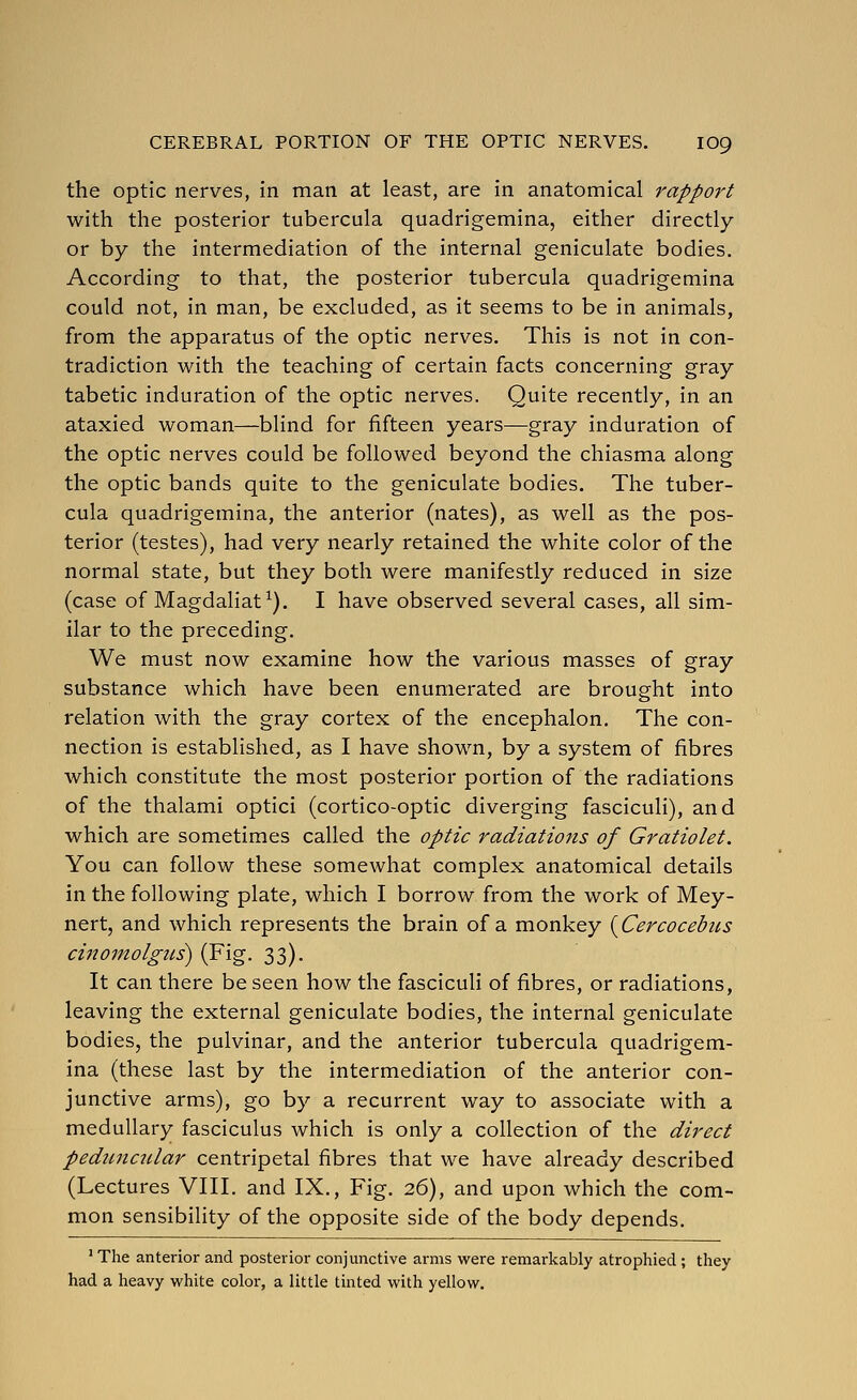the optic nerves, in man at least, are in anatomical rapport with the posterior tubercula quadrigemina, either directly or by the intermediation of the internal geniculate bodies. According to that, the posterior tubercula quadrigemina could not, in man, be excluded, as it seems to be in animals, from the apparatus of the optic nerves. This is not in con- tradiction with the teaching of certain facts concerning gray tabetic induration of the optic nerves. Quite recently, in an ataxied woman—blind for fifteen years—gray induration of the optic nerves could be followed beyond the chiasma along the optic bands quite to the geniculate bodies. The tuber- cula quadrigemina, the anterior (nates), as well as the pos- terior (testes), had very nearly retained the white color of the normal state, but they both were manifestly reduced in size (case of Magdaliat^). I have observed several cases, all sim- ilar to the preceding. We must now examine how the various masses of gray substance which have been enumerated are brought into relation with the gray cortex of the encephalon. The con- nection is established, as I have shown, by a system of fibres which constitute the most posterior portion of the radiations of the thalami optici (cortico-optic diverging fasciculi), and which are sometimes called the optic radiations of Gratiolet. You can follow these somewhat complex anatomical details in the following plate, which I borrow from the work of Mey- nert, and which represents the brain of a monkey {Cercocebtis cinomolgus) (Fig. 33). It can there be seen how the fasciculi of fibres, or radiations, leaving the external geniculate bodies, the internal geniculate bodies, the pulvinar, and the anterior tubercula quadrigem- ina (these last by the intermediation of the anterior con- junctive arms), go by a recurrent way to associate with a medullary fasciculus which is only a collection of the direct pedimcular centripetal fibres that we have already described (Lectures VIII. and IX., Fig. 26), and upon which the com- mon sensibility of the opposite side of the body depends. ' The anterior and posterior conjunctive arms were remarkably atrophied ; tliey had a heavy white color, a little tinted with yellow.