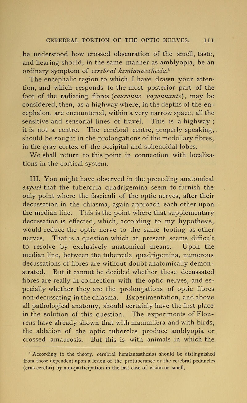 be understood how crossed obscuration of the smell, taste, and hearing should, in the same manner as amblyopia, be an ordinary symptom of cerebral heiniancBsthesia} The encephalic region to which I have drawn your atten- tion, and which responds to the most posterior part of the foot of the radiating fibres {coicronne rayonna7ite), may be considered, then, as a highway where, in the depths of the en- cephalon, are encountered, within a very narrow space, all the sensitive and sensorial lines of travel. This is a highway ; it is not a centre. The cerebral centre, properly speaking,- should be sought in the prolongations of the medullary fibres, in the gray cortex of the occipital and sphenoidal lobes. We shall return to this point in connection with localiza- tions in the cortical system. III. You might have observed in the preceding anatomical expose that the tubercula quadrigemina seem to furnish the only point where the fasciculi of the optic nerves, after their decussation in the chiasma, again approach each other upon the median line. This is the point where that supplementary decussation is effected, which, according to my hypothesis, would reduce the optic nerve to the same footing as other nerves. That is a question which at present seems difficult to resolve by exclusively anatomical means. Upon the median line, between the tubercula quadrigemina, numerous decussations of fibres are without doubt anatomically demon- strated. But it cannot be decided whether these decussated fibres are really in connection with the optic nerves, and es- pecially whether they are the prolongations of optic fibres non-decussating in the chiasma. Experimentation, and above all pathological anatomy, should certainly have the first place in the solution of this question. The experiments of Flou- rens have already shown that with mammifera and with birds, the ablation of the optic tubercles produce amblyopia or crossed amaurosis. But this is with animals in which the ' According to the theory, cerebral hemiansesthesias should be distinguished from those dependent upon a lesion of the protuberance or the cerebral peduncles (crus cerebri) by non-participation in the last case of vision or smell.