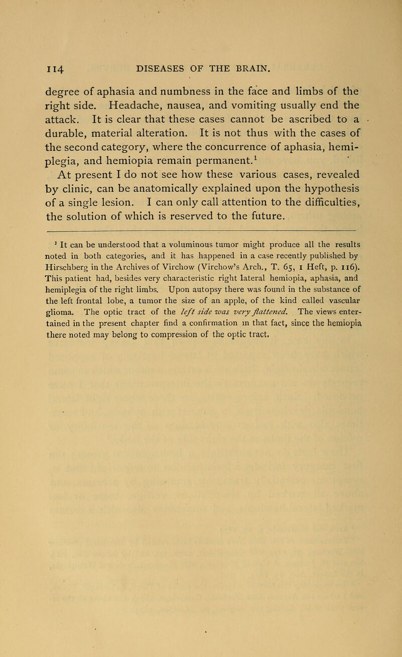 degree of aphasia and numbness in the face and limbs of the right side. Headache, nausea, and vomiting usually end the attack. It is clear that these cases cannot be ascribed to a durable, material alteration. It is not thus with the cases of the second category, where the concurrence of aphasia, hemi- plegia, and hemiopia remain permanent.^ At present I do not see how these various cases, revealed by clinic, can be anatomically explained upon the hypothesis of a single lesion. I can only call attention to the difficulties, the solution of which is reserved to the future. ^ It can be understood that a voluminous tumor might produce all the results noted in both categories, and it has happened in a case recently published by Hirschberg in the Archives of Virchow (Virchow's Arch., T. 65, i Heft, p. 116). This patient had, besides very characteristic right lateral hemiopia, aphasia, and hemiplegia of the right limbs. Upon autopsy there was found in the substance of the left frontal lobe, a tumor the size of an apple, of the kind called vascular glioma. The optic tract of the left side was very flattened. The views enter- tained in the present chapter find a confirmation m that fact, since the hemiopia there noted may belong to compression of the optic tract.