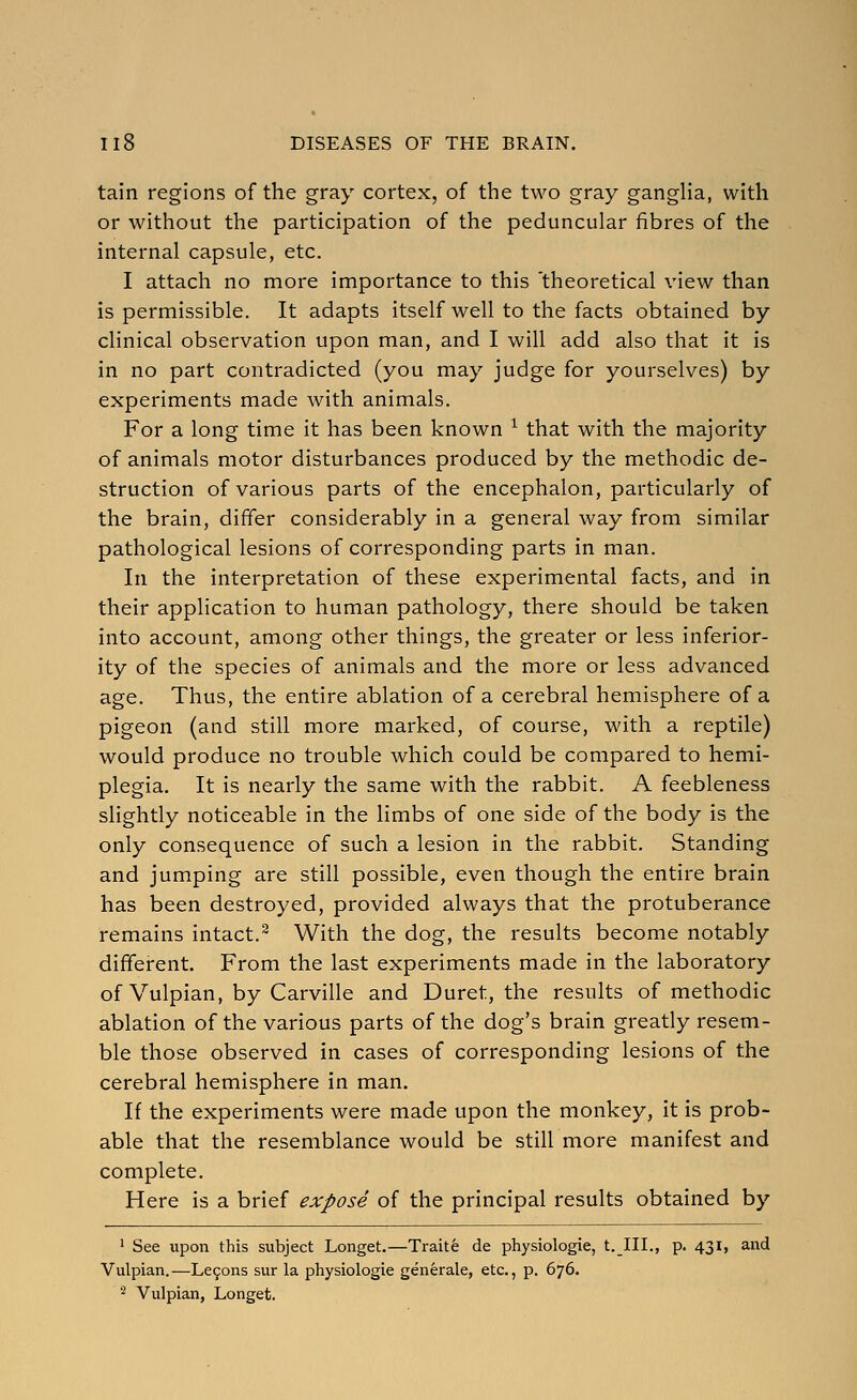 tain regions of the gray cortex, of the two gray ganglia, with or without the participation of the peduncular fibres of the internal capsule, etc. 1 attach no more importance to this 'theoretical view than is permissible. It adapts itself well to the facts obtained by clinical observation upon man, and I will add also that it is in no part contradicted (you may judge for yourselves) by experiments made with animals. For a long time it has been known ^ that with the majority of animals motor disturbances produced by the methodic de- struction of various parts of the encephalon, particularly of the brain, differ considerably in a general way from similar pathological lesions of corresponding parts in man. In the interpretation of these experimental facts, and in their application to human pathology, there should be taken into account, among other things, the greater or less inferior- ity of the species of animals and the more or less advanced age. Thus, the entire ablation of a cerebral hemisphere of a pigeon (and still more marked, of course, with a reptile) would produce no trouble which could be compared to hemi- plegia. It is nearly the same with the rabbit. A feebleness shghtly noticeable in the limbs of one side of the body is the only consequence of such a lesion in the rabbit. Standing and jumping are still possible, even though the entire brain has been destroyed, provided always that the protuberance remains intact.^ With the dog, the results become notably different. From the last experiments made in the laboratory of Vulpian, by Carville and Buret, the results of methodic ablation of the various parts of the dog's brain greatly resem- ble those observed in cases of corresponding lesions of the cerebral hemisphere in man. If the experiments were made upon the monkey, it is prob- able that the resemblance would be still more manifest and complete. Here is a brief expose of the principal results obtained by ^ See upon this subject Longet.—Traite de physiologic, t.III., p. 431, and Vulpian.—Le9ons sur la physiologic generate, etc., p. 676. 2 Vulpian, Longet.