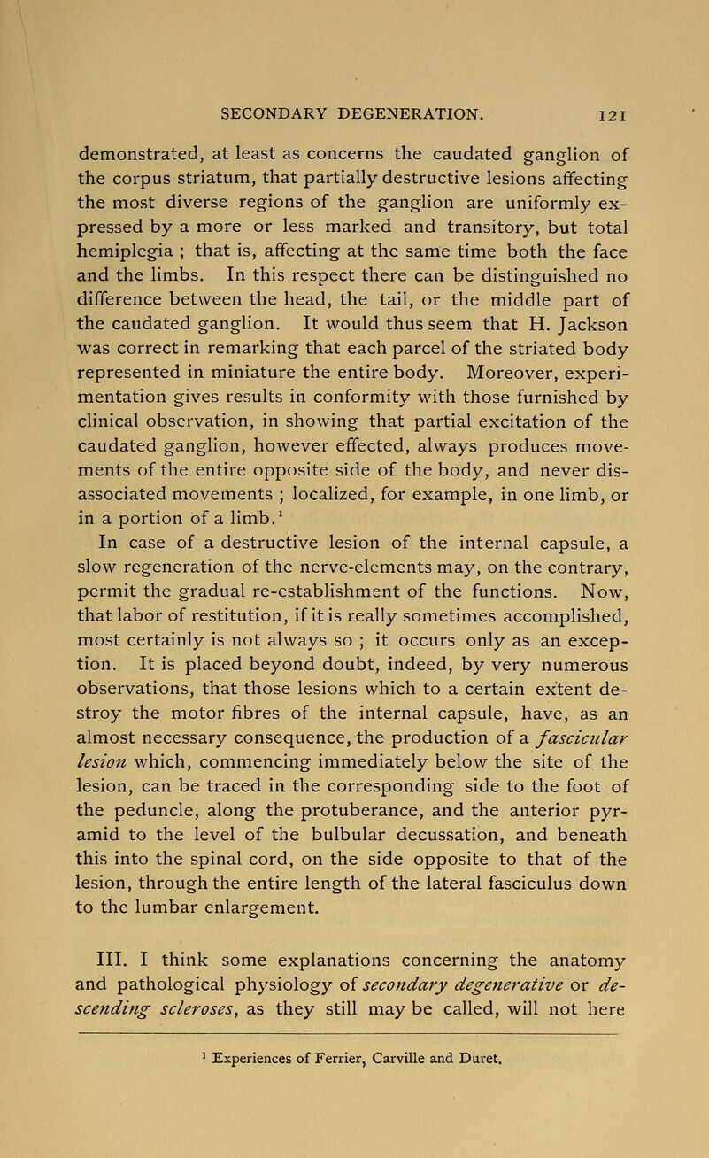 demonstrated, at least as concerns the caudated ganglion of the corpus striatum, that partially destructive lesions affecting the most diverse regions of the ganglion are uniformly ex- pressed by a more or less marked and transitory, but total hemiplegia ; that is, affecting at the same time both the face and the limbs. In this respect there can be distinguished no difference between the head, the tail, or the middle part of the caudated ganglion. It would thus seem that H. Jackson was correct in remarking that each parcel of the striated body represented in miniature the entire body. Moreover, experi- mentation gives results in conformity with those furnished by clinical observation, in showing that partial excitation of the caudated ganglion, however effected, always produces move- ments of the entire opposite side of the body, and never dis- associated movements ; localized, for example, in one limb, or in a portion of a limb.' In case of a destructive lesion of the internal capsule, a slow regeneration of the nerve-elements may, on the contrary, permit the gradual re-establishment of the functions. Now, that labor of restitution, if it is really sometimes accomplished, most certainly is not always so ; it occurs only as an excep- tion. It is placed beyond doubt, indeed, by very numerous observations, that those lesions which to a certain extent de- stroy the motor fibres of the internal capsule, have, as an almost necessary consequence, the production of a fascicular lesion which, commencing immediately below the site of the lesion, can be traced in the corresponding side to the foot of the peduncle, along the protuberance, and the anterior pyr- amid to the level of the bulbular decussation, and beneath this into the spinal cord, on the side opposite to that of the lesion, through the entire length of the lateral fasciculus down to the lumbar enlargement. III. I think some explanations concerning the anatomy and pathological physiology of secondary degenerative or de- scending scleroses, as they still may be called, will not here ' Experiences of Ferrier, Caiville and Dui-et.
