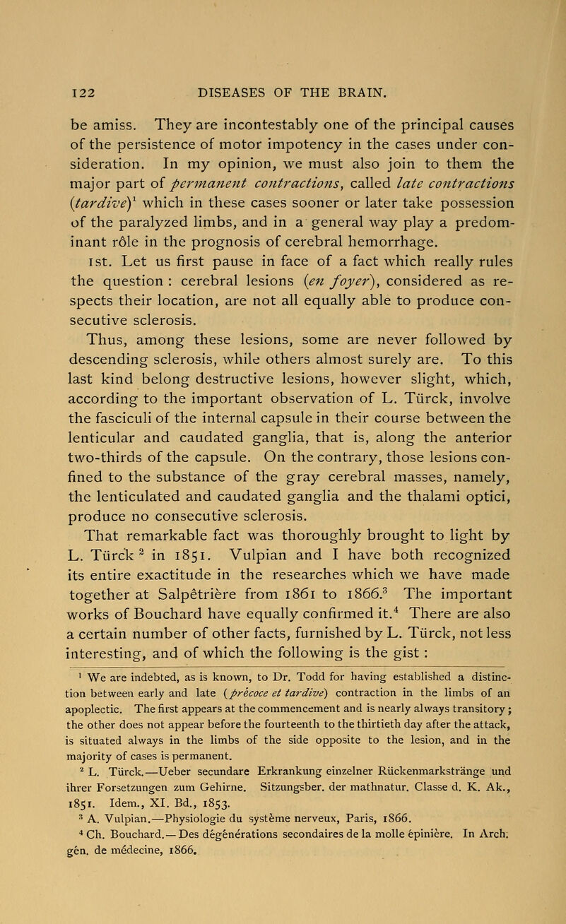 be amiss. They are incontestably one of the principal causes of the persistence of motor impotency in the cases under con- sideration. In my opinion, we must also join to them the major part oi perinanent contractions, called late contractions {tardivey which in these cases sooner or later take possession of the paralyzed limbs, and in a general way play a predom- inant rdle in the prognosis of cerebral hemorrhage. 1st. Let us first pause in face of a fact which really rules the question : cerebral lesions {en foyer), considered as re- spects their location, are not all equally able to produce con- secutive sclerosis. Thus, among these lesions, some are never followed by descending sclerosis, while others almost surely are. To this last kind belong destructive lesions, however slight, which, according to the important observation of L. Tiirck, involve the fasciculi of the internal capsule in their course between the lenticular and caudated ganglia, that is, along the anterior two-thirds of the capsule. On the contrary, those lesions con- fined to the substance of the gray cerebral masses, namely, the lenticulated and caudated ganglia and the thalami optici, produce no consecutive sclerosis. That remarkable fact was thoroughly brought to light by L. Tiirck^ in 1851. Vulpian and I have both recognized its entire exactitude in the researches which we have made together at Salpetriere from 1861 to 1866.^ The important works of Bouchard have equally confirmed it.* There are also a certain number of other facts, furnished by L. Tiirck, not less interesting, and of which the following is the gist : ' We are indebted, as is known, to Dr. Todd for having established a distinc- tion between early and late {precoce et tardive) contraction in the limbs of an apoplectic. The first appears at the commencement and is nearly always transitory; the other does not appear before the fourteenth to the thirtieth day after the attack, is situated always in the limbs of the side opposite to the lesion, and in the majority of cases is permanent. ^ L. Tiirck.—Ueber secundare Erkrankung einzelner Riickenmarkstrange uiid ihrer Forsetzungen zum Gehirne. Sitzungsber. der mathnatur. Classe d. K. Ak., 1851. Idem., XI. Bd., 1853. ^ A. Vulpian.—Physiologic du syst^me nerveux, Paris, 1866. ■• Ch. Bouchard. — Des degenerations secondaires de la molle epiniere. In Arch, gen. de medecine, 1866.