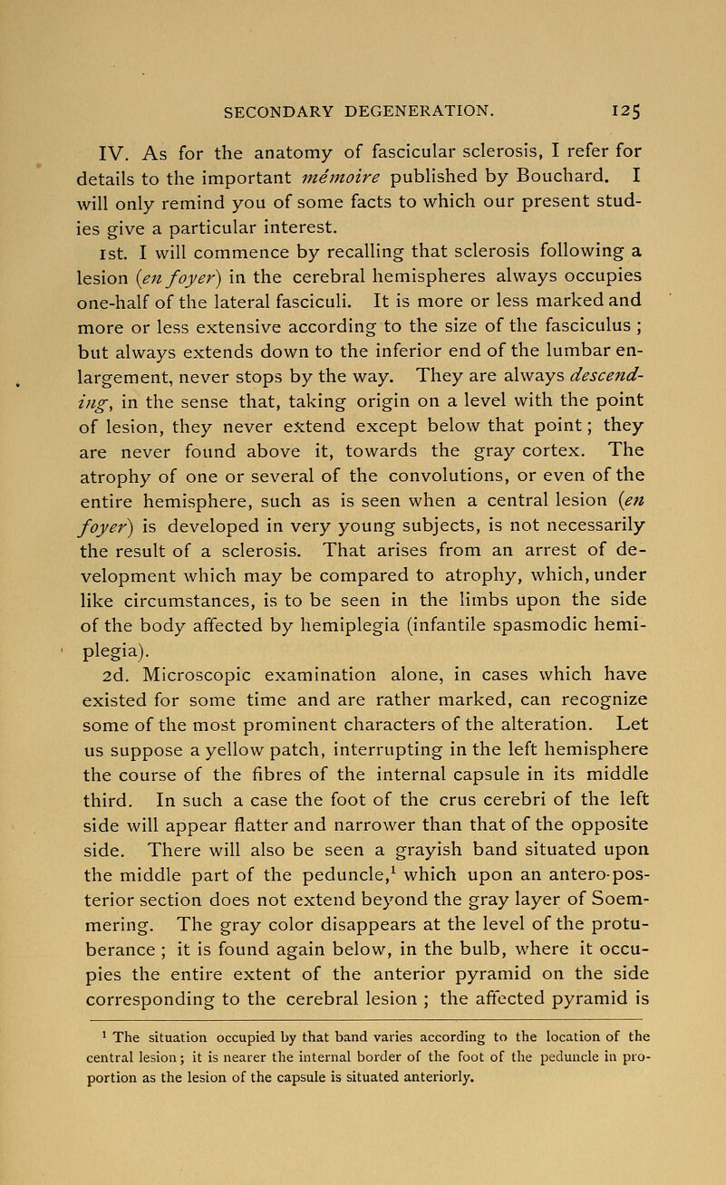 IV. As for the anatomy of fascicular sclerosis, I refer for details to the important memoire published by Bouchard. I will only remind you of some facts to which our present stud- ies give a particular interest. 1st. I will commence by recalling that sclerosis following a lesion {en foyer) in the cerebral hemispheres always occupies one-half of the lateral fascicuH. It is more or less marked and more or less extensive according to the size of the fasciculus ; but always extends down to the inferior end of the lumbar en- largement, never stops by the way. They are always descend- ing, in the sense that, taking origin on a level with the point of lesion, they never extend except below that point; they are never found above it, towards the gray cortex. The atrophy of one or several of the convolutions, or even of the entire hemisphere, such as is seen when a central lesion {eti foyer) is developed in very young subjects, is not necessarily the result of a sclerosis. That arises from an arrest of de- velopment which may be compared to atrophy, which, under like circumstances, is to be seen in the limbs upon the side of the body affected by hemiplegia (infantile spasmodic hemi- plegia). 2d. Microscopic examination alone, in cases which have existed for some time and are rather marked, can recognize some of the most prominent characters of the alteration. Let us suppose a yellow patch, interrupting in the left hemisphere the course of the fibres of the internal capsule in its middle third. In such a case the foot of the crus cerebri of the left side will appear flatter and narrower than that of the opposite side. There will also be seen a grayish band situated upon the middle part of the peduncle,^ which upon an antero-pos- terior section does not extend beyond the gray layer of Soem- mering. The gray color disappears at the level of the protu- berance ; it is found again below, in the bulb, where it occu- pies the entire extent of the anterior pyramid on the side corresponding to the cerebral lesion ; the affected pyramid is ' The situation occupied by that band varies according to the location of the central lesion; it is nearer the internal border of the foot of the peduncle in pro- portion as the lesion of the capsule is situated anteriorly.