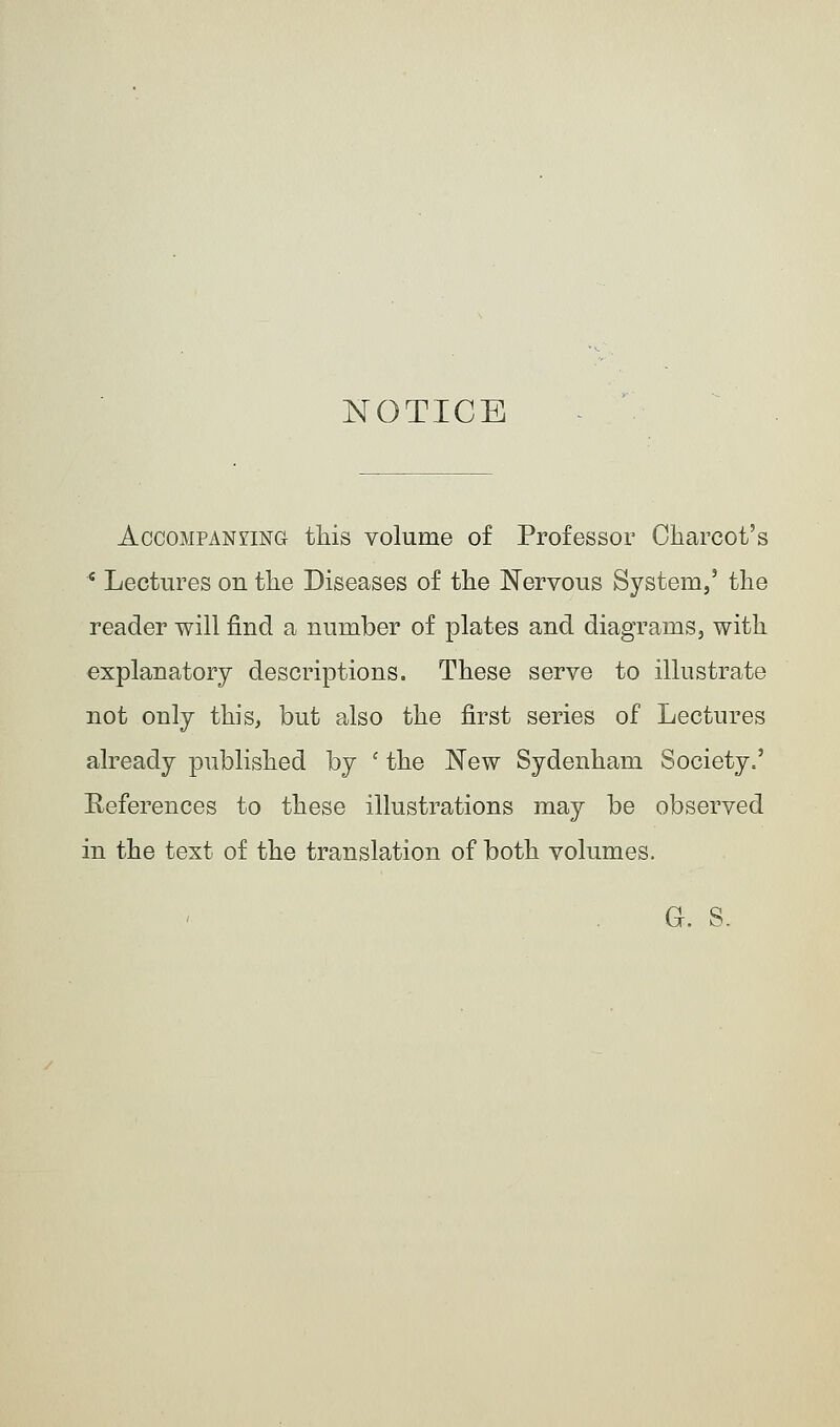 NOTICE Accompanying this volume of Professor Charcot's c Lectures ou the Diseases of the Nervous System,' the reader will find a number of plates and diagrams, with explanatory descriptions. These serve to illustrate not only this, but also the first series of Lectures already published by c the New Sydenham Society.' References to these illustrations may be observed in the text of the translation of both volumes. G. S.