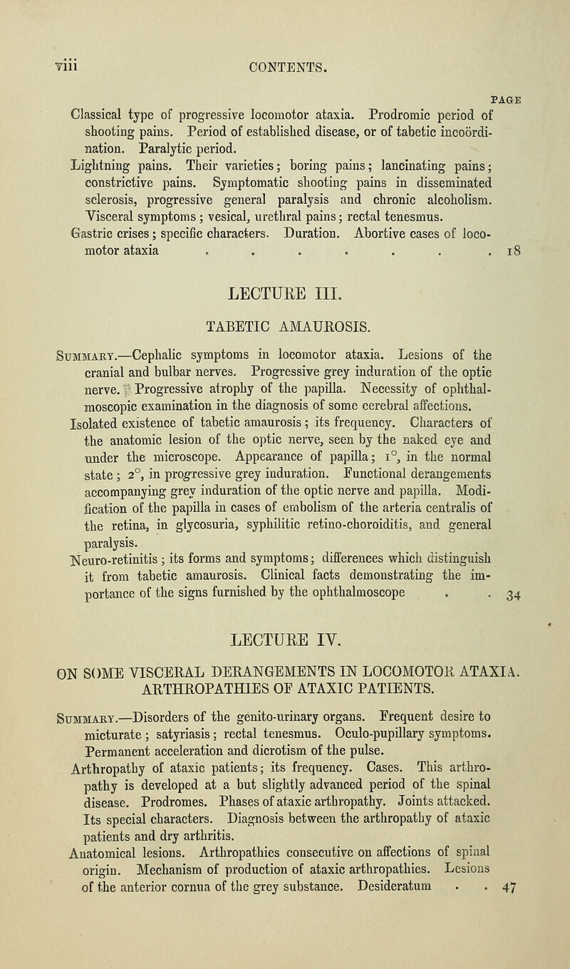 PAGE Classical type of progressive locomotor ataxia. Prodromic period of shooting pains. Period of established disease, or of tabetic incoordi- nation. Paralytic period. Lightning pains. Their varieties; boring pains; lancinating pains; constrictive pains. Symptomatic shooting pains in disseminated sclerosis, progressive general paralysis and chronic alcoholism. Visceral symptoms ; vesical, urethral pains; rectal tenesmus. Gastric crises; specific characters. Duration. Abortive cases of loco- motor ataxia . . . . . . .18 LECTUEE III. TABETIC AMAUROSIS. Summary.—Cephalic symptoms in locomotor ataxia. Lesions of the cranial and bulbar nerves. Progressive grey induration of the optic nerve, f Progressive atrophy of the papilla. Necessity of ophthal- moscopic examination in the diagnosis of some cerebral affections. Isolated existence of tabetic amaurosis ; its frequency. Characters of the anatomic lesion of the optic nerve, seen by the naked eye and under the microscope. Appearance of papilla; i°, in the normal state ; 20, in progressive grey induration. Functional derangements accompanying grey induration of the optic nerve and papilla. Modi- fication of the papilla in cases of embolism of the arteria centralis of the retina, in glycosuria, syphilitic retino-choroiditis, and general paralysis. Neuro-retinitis ; its forms and symptoms; differences which distinguish it from tabetic amaurosis. Clinical facts demonstrating the im- portance of the signs furnished by the ophthalmoscope . . 34 LECTURE IV. ON SOME VISCERAL DERANGEMENTS IN LOCOMOTOR ATAXIA. ARTHROPATHIES OE ATAXIC PATIENTS. Summary.—Disorders of the genito-urinary organs. Frequent desire to micturate ; satyriasis; rectal tenesmus. Oculo-pupillary symptoms. Permanent acceleration and dicrotism of the pulse. Arthropathy of ataxic patients; its frequency. Cases. This arthro- pathy is developed at a but slightly advanced period of the spinal disease. Prodromes. Phases of ataxic arthropathy. Joints attacked. Its special characters. Diagnosis between the arthropathy of ataxic patients and dry arthritis. Anatomical lesions. Arthropathies consecutive on affections of spinal origin. Mechanism of production of ataxic arthropathies. Lesions of the anterior cornua of the grey substance. Desideratum . . 47