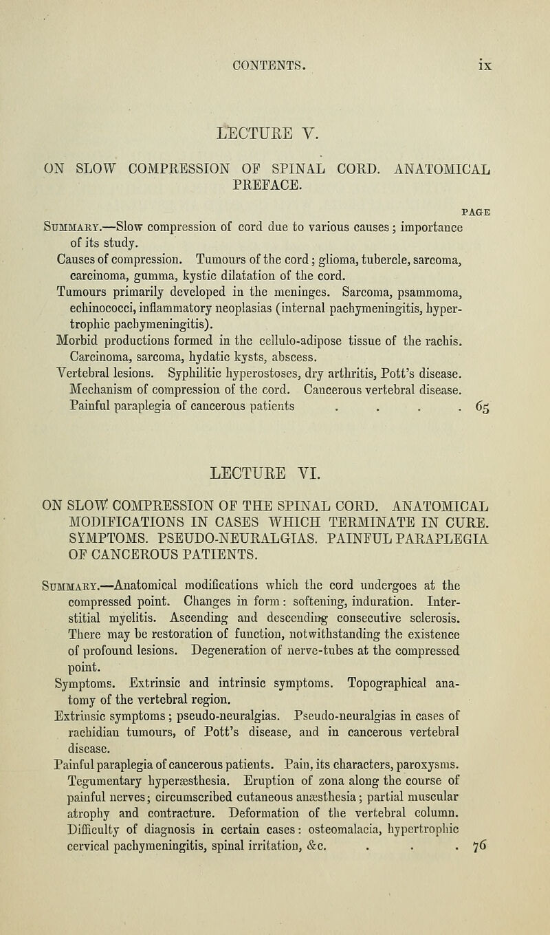 LECTURE V. ON SLOW COMPRESSION OP SPINAL CORD. ANATOMICAL PREFACE. PAGE Summary.—Slow compression of cord due to various causes; importance of its study. Causes of compression. Tumours of the cord; glioma, tubercle, sarcoma, carcinoma, gumma, kystic dilatation of the cord. Tumours primarily developed in the meninges. Sarcoma, psammoma, echinococci, inflammatory neoplasias (internal pachymeningitis, hyper- trophic pachymeningitis). Morbid productions formed in the cellulo-adipose tissue of the rachis. Carcinoma, sarcoma, hydatic kysts, abscess. Vertebral lesions. Syphilitic hyperostoses, dry arthritis, Pott's disease. Mechanism of compression of the cord. Cancerous vertebral disease. Painful paraplegia of cancerous patients . . . .65 LECTURE VI. ON SLOW COMPRESSION OP THE SPINAL CORD. ANATOMICAL MODIFICATIONS IN CASES WHICH TERMINATE IN CURE. SYMPTOMS. PSEUDO-NEURALGIAS. PAINFUL PARAPLEGIA OF CANCEROUS PATIENTS. Summary.—Anatomical modifications which the cord undergoes at the compressed point. Changes in form: softening, induration. Inter- stitial myelitis. Ascending and descending consecutive sclerosis. There may be restoration of function, notwithstanding the existence of profound lesions. Degeneration of nerve-tubes at the compressed point. Symptoms. Extrinsic and intrinsic symptoms. Topographical ana- tomy of the vertebral region. Extrinsic symptoms ; pseudo-neuralgias. Pseudo-neuralgias in cases of rachidian tumours, of Pott's disease, and in cancerous vertebral disease. Painful paraplegia of cancerous patients. Pain, its characters, paroxysms. Tegumentary hyperesthesia. Eruption of zona along the course of painful nerves; circumscribed cutaneous anaesthesia; partial muscular atrophy and contracture. Deformation of the vertebral column. Difficulty of diagnosis in certain cases: osteomalacia, hypertrophic cervical pachymeningitis, spinal irritation, &c. . . . 76