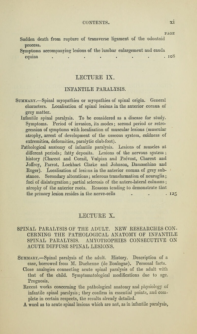 PAGE Sudden death from rupture of transverse ligament of the odontoid process. Symptoms accompanying lesions of the lumbar enlargement and cauda equina ........ 108 LECTUKE IX. INFANTILE PARALYSIS. Summary.—Spinal myopathies or myopathies of spinal origin. General characters. Localisation of spinal lesions in the anterior cornua of grey matter. Infantile spinal paralysis. To be considered as a disease for study. Symptoms. Period of invasion, its modes; second period or retro- gression of symptoms with localisation of muscular lesions (muscular atrophy, arrest of development of the osseous system, coldness of extremities, deformities, paralytic club-foot). Pathological anatomy of infantile paralysis. Lesions of muscles at different periods; fatty deposits. Lesions of the nervous system; history (Charcot and Cornil, Vulpian and Prevost, Charcot and Joffroy, Parrot, Lockhart Clarke and Johnson, Damaschino and Roger). Localisation of lesions in the anterior cornua of grey sub- stance. Secondary alterations; sclerous transformation of neuroglia; foci of disintegration; partial sclerosis of the antero-lateral columns; atrophy of the anterior roots. Reasons tending to demonstrate that the primary lesion resides in the nerve-cells . . -125 LECTUEE X. SPINAL PARALYSIS OP THE ADULT. NEW RESEARCHES CON- CERNING THE PATHOLOGICAL ANATOMY OE INFANTILE SPINAL PARALYSIS. AMYOTROPHIES CONSECUTIVE ON ACUTE DIEEUSE SPINAL LESIONS. Summary.—Spinal paralysis of the adult. History. Description of a case, borrowed from M. Duchenne (de Boulogne). Personal facts. Close analogies connecting acute spinal paralysis of the adult with that of the child. Symptomatological modifications due to age. Prognosis. Recent works concerning the pathological anatomy and physiology of infantile spinal paralysis; they confirm in essential points, and com- plete in certain respects, the results already detailed. A word as to acute spinal lesions which are not, as in infantile paralysis,