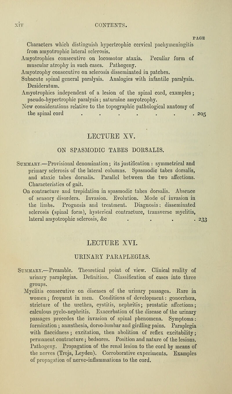 PAGE Characters which distinguish hypertrophic cervical pachymeningitis from amyotrophic lateral sclerosis. Amyotrophies consecutive on locomotor ataxia. Peculiar form of muscular atrophy in such cases. Pathogeny. Amyotrophy consecutive on sclerosis disseminated in patches. Subacute spinal general paralysis. Analogies with infantile paralysis. Desideratum. Amyotrophies independent of a lesion of the spinal cord, examples; pseudo-hypertrophic paralysis; saturnine amyotrophy. New considerations relative to the topographic pathological anatomy of the spinal cord ....... 2Q5 LECTURE XV. ON SPASMODIC TABES DORSALIS. Summary.—Provisional denomination; its justification : symmetrical and primary sclerosis of the lateral columns. Spasmodic tabes dorsalis, and ataxic tabes dorsalis. Parallel between the two affections. Characteristics of gait. On contracture and trepidation in spasmodic tabes dorsalis. Absence of sensory disorders. Invasion. Evolution. Mode of invasion in the limbs. Prognosis and treatment. Diagnosis: disseminated sclerosis (spinal form), hysterical contracture, transverse myelitis, lateral amyotrophic sclerosis, &c ... 233 LECTUEE XYI. URINARY PARAPLEGIAS. Summary.—Preamble. Theoretical point of view. Clinical reality of urinary paraplegias. Definition. Classification of cases into three groups. Myelitis consecutive on diseases of the urinary passages. Rare in women ; frequent in men. Conditions of development: gonorrhoea, stricture of the urethra, cystitis, nephritis; prostatic affections; calculous pyelo-nephritis. Exacerbation of the disease of the urinary passages precedes the invasion of spinal phenomena. Symptoms: formication; anaesthesia, dorso-lumbar aud girdling pains. Paraplegia with flaccidness; excitation, then abolition of reflex excitability; permanent contracture; bedsores. Position and nature of the lesions. Pathogeny. Propagation of the renal lesion to the cord by means of the nerves (Troja, Leyden). Corroborative experiments. Examples of propagation of nerve-inflammations to the cord.