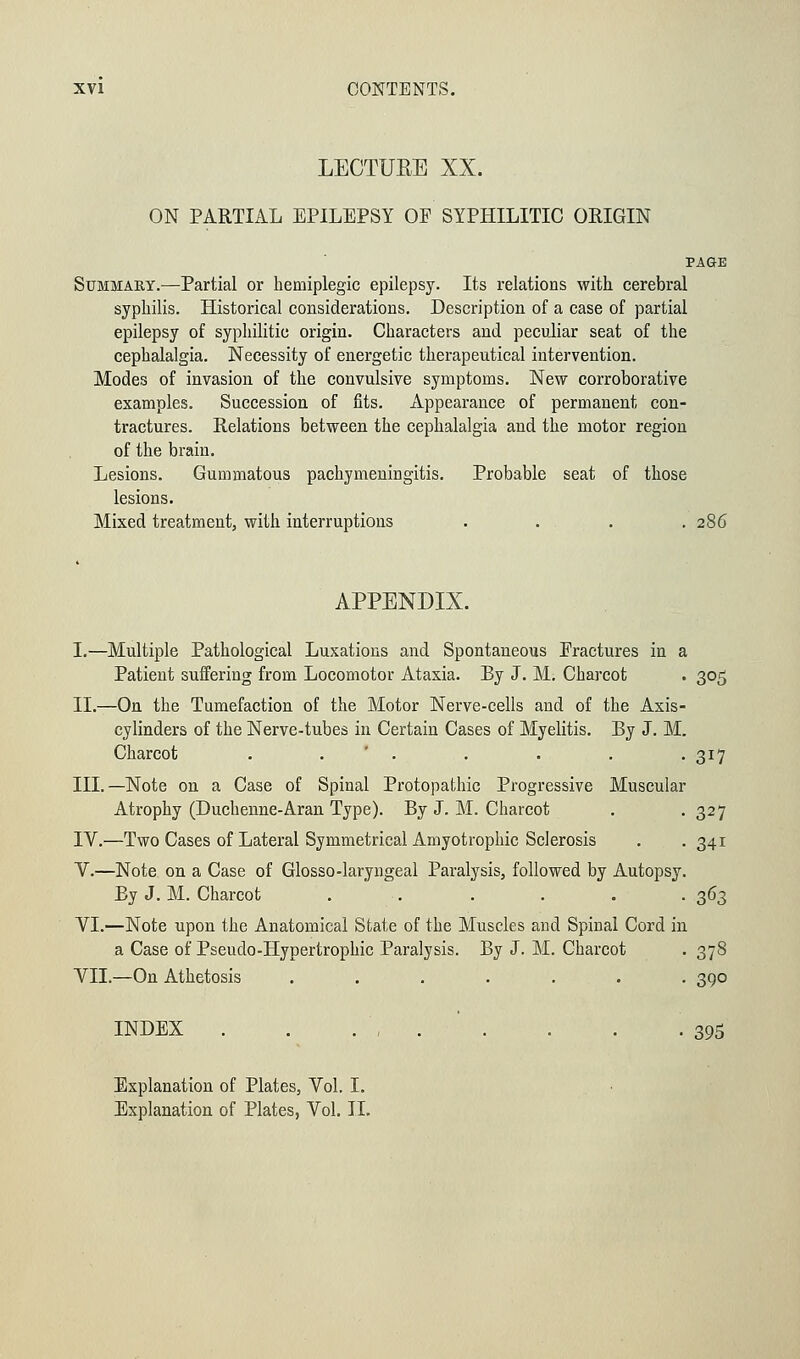 LECTURE XX. ON PARTIAL EPILEPSY OF SYPHILITIC ORIGIN PAGKE Summaey.—Partial or hemiplegia epilepsy. Its relations with cerebral syphilis. Historical considerations. Description of a case of partial epilepsy of syphilitic origin. Characters and peculiar seat of the cephalalgia. Necessity of energetic therapeutical intervention. Modes of invasion of the convulsive symptoms. New corroborative examples. Succession of fits. Appearance of permanent con- tractures. Relations between the cephalalgia and the motor region of the brain. Lesions. Gummatous pachymeningitis. Probable seat of those lesions. Mixed treatment, with interruptions . . . .286 APPENDIX. I.—Multiple Pathological Luxations and Spontaneous Eractures in a Patient suffering from Locomotor Ataxia. By J. M. Charcot . 305 II.—On the Tumefaction of the Motor Nerve-cells and of the Axis- cylinders of the Nerve-tubes in Certain Cases of Myelitis. By J. M, Charcot ...... III.—Note on a Case of Spinal Protopathic Progressive Muscular Atrophy (Duchenne-Aran Type). By J. M. Charcot IV.—Two Cases of Lateral Symmetrical Amyotrophic Sclerosis V.—Note on a Case of Glosso-laryngeal Paralysis, followed by Autopsy By J. M. Charcot ..... VI.—Note upon the Anatomical State of the Muscles and Spinal Cord in a Case of Pseudo-Hypertrophic Paralysis. By J. M. Charcot . 378 VII.—On Athetosis ....... 390 INDEX 395 Explanation of Plates, Vol. I. Explanation of Plates, Vol. II. 3*7 327 34i 363