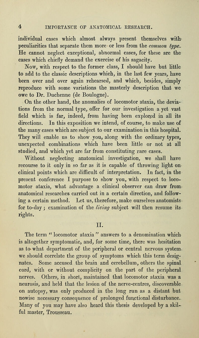 individual cases which almost always present themselves with peculiarities that separate them more or less from the common type. He cannot neglect exceptional, abnormal cases, for these are the cases which chiefly demand the exercise of his sagacity. Now, with respect to the former class, I should have but little to add to the classic descriptions which, in the last few years, have been over and over again rehearsed, and which, besides, simply reproduce with some variations the masterly description that we owe to Dr. Duchenne (de Boulogne). On the other hand, the anomalies of locomotor ataxia, the devia- tions from the normal type, offer for our investigation a yet vast field which is far, indeed, from having been explored in all its directions. In this exposition we intend, of course, to make use of the many cases which are subject to our examination in this hospital. They will enable us to show you, along with the ordinary types, unexpected combinations which have been little or not at all studied, and which yet are far from constituting rare cases. Without neglecting anatomical investigation, we shall have recourse to it only in so far as it is capable of throwing light on- clinical points which are difficult of interpretation. In fact, in the present conference I purpose to show you, with respect to loco- motor ataxia, what advantage a clinical observer can draw from' anatomical researches carried out in a certain direction, and follow- ing a certain method. Let us, therefore, make ourselves anatomists for to-day; examination of the living subject will then resume its rights. II. The term  locomotor ataxia  answers to a denomination which is altogether symptomatic, and, for some time, there was hesitation as to what department of the peripheral or central nervous system we should correlate the group of symptoms which this term desig- nates. Some accused the brain and cerebellum, others the spinal, cord, with or without complicity on the part of the peripheral nerves. Others, in short, maintained that locomotor ataxia was a neurosis, and held that the lesion of the nerve-centres, discoverable on autopsy, was only produced in the long run as a distant but nowise necessary consequence of prolonged functional disturbance. Many of you may have also heard this thesis developed by a skil- ful master, Trousseau.