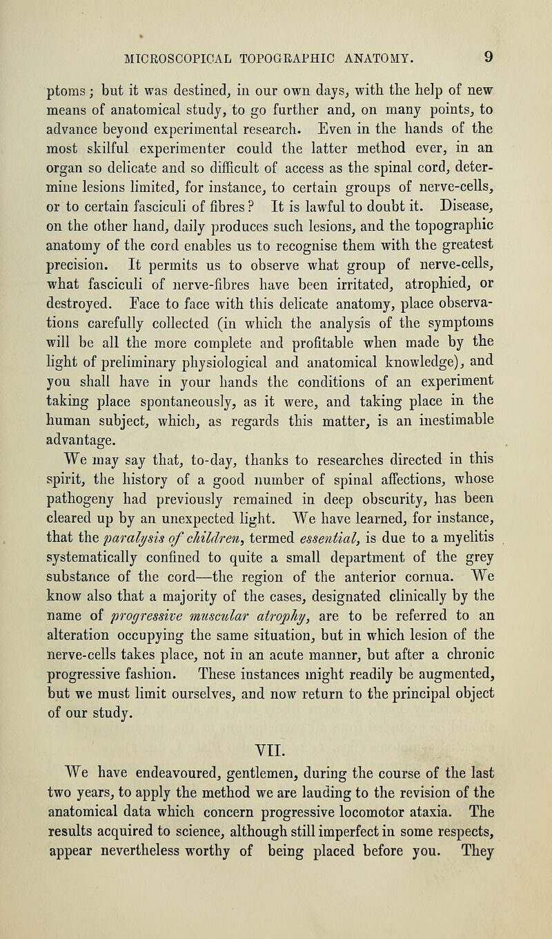 ptoms; but it was destined, in our own days, with the help of new means of anatomical study, to go further and, on many points, to advance beyond experimental research. Even in the hands of the most skilful experimenter could the latter method ever, in an organ so delicate and so difficult of access as the spinal cord, deter- mine lesions limited, for instance, to certain groups of nerve-cells, or to certain fasciculi of fibres ? It is lawful to doubt it. Disease, on the other hand, daily produces such lesions, and the topographic anatomy of the cord enables us to recognise them with the greatest precision. It permits us to observe what group of nerve-cells, what fasciculi of nerve-fibres have been irritated, atrophied, or destroyed. Face to face with this delicate anatomy, place observa- tions carefully collected (in which the analysis of the symptoms will be all the more complete and profitable when made by the light of preliminary physiological and anatomical knowledge), and you shall have in your hands the conditions of an experiment taking place spontaneously, as it were, and taking place in the human subject, which, as regards this matter, is an inestimable advantage. We may say that, to-day, thanks to researches directed in this spirit, the history of a good number of spinal affections, whose pathogeny had previously remained in deep obscurity, has been cleared up by an unexpected light. We have learned, for instance, that the paralysis of children, termed essential, is due to a myelitis systematically confined to quite a small department of the grey substance of the cord—the region of the anterior cornua. We know also that a majority of the cases, designated clinically by the name of progressive muscular atrophy, are to be referred to an alteration occupying the same situation, but in which lesion of the nerve-cells takes place, not in an acute manner, but after a chronic progressive fashion. These instances might readily be augmented, but we must limit ourselves, and now return to the principal object of our study. VII. We have endeavoured, gentlemen, during the course of the last two years, to apply the method we are lauding to the revision of the anatomical data which concern progressive locomotor ataxia. The results acquired to science, although still imperfect in some respects, appear nevertheless worthy of being placed before you. They