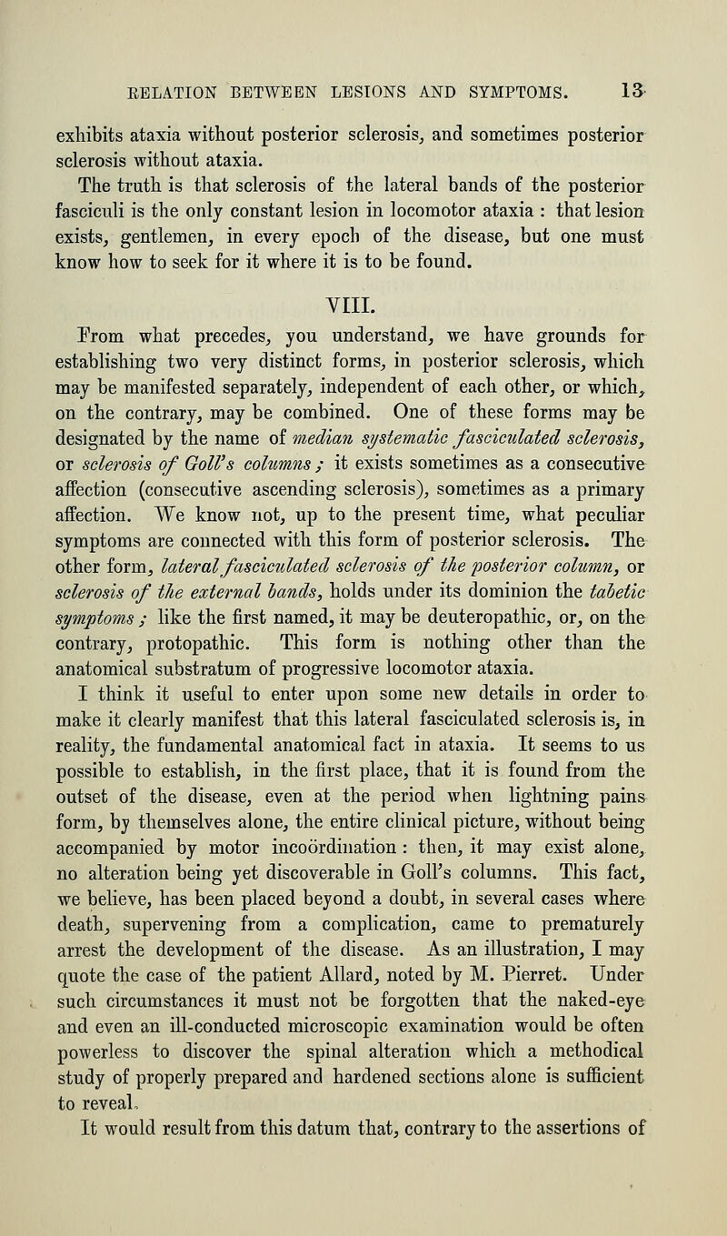 exhibits ataxia without posterior sclerosis, and sometimes posterior sclerosis without ataxia. The truth is that sclerosis of the lateral bands of the posterior fasciculi is the only constant lesion in locomotor ataxia : that lesion exists, gentlemen, in every epoch of the disease, but one must know how to seek for it where it is to be found. VIII. Prom what precedes, you understand, we have grounds for establishing two very distinct forms, in posterior sclerosis, which may be manifested separately, independent of each other, or which, on the contrary, may be combined. One of these forms may be designated by the name of median systematic fasciculated sclerosis, or sclerosis of Goll's columns ; it exists sometimes as a consecutive affection (consecutive ascending sclerosis), sometimes as a primary affection. We know not, up to the present time, what peculiar symptoms are connected with this form of posterior sclerosis. The other form, lateral fasciculated sclerosis of the posterior column, or sclerosis of the external lands, holds under its dominion the tabetic symptoms ; like the first named, it may be deuteropathic, or, on the contrary, protopathic. This form is nothing other than the anatomical substratum of progressive locomotor ataxia. I think it useful to enter upon some new details in order to make it clearly manifest that this lateral fasciculated sclerosis is, in reality, the fundamental anatomical fact in ataxia. It seems to us possible to establish, in the first place, that it is found from the outset of the disease, even at the period when lightning pains form, by themselves alone, the entire clinical picture, without being accompanied by motor incoordination : then, it may exist alone, no alteration being yet discoverable in Goll's columns. This fact, we believe, has been placed beyond a doubt, in several cases where death, supervening from a complication, came to prematurely arrest the development of the disease. As an illustration, I may quote the case of the patient Allard, noted by M. Pierret. Under such circumstances it must not be forgotten that the naked-eye and even an ill-conducted microscopic examination would be often powerless to discover the spinal alteration which a methodical study of properly prepared and hardened sections alone is sufficient to reveal. It would result from this datum that, contrary to the assertions of