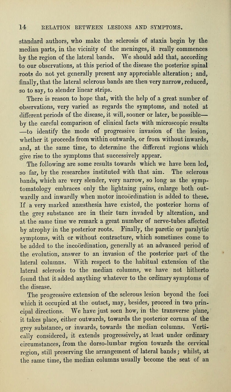 standard authors, who make the sclerosis of ataxia begin by the median parts, in the vicinity of the meninges, it really commences by the region of the lateral bands. We should add that, according to our observations, at this period of the disease the posterior spinal roots do not yet generally present any appreciable alteration; and, finally, that the lateral sclerous bands are then very narrow, reduced, so to say, to slender linear strips. There is reason to hope that, with the help of a great number of observations, very varied as regards the symptoms, and noted at different periods of the disease, it will, sooner or later, be possible— by the careful comparison of clinical facts with microscopic results —to identify the mode of progressive invasion of the lesion, whether it proceeds from within outwards, or from without inwards, and, at the same time, to determine the different regions which give rise to the symptoms that successively appear. The following are some results towards which we have been led, so far, by the researches instituted with that aim. The sclerous bands, which are very slender, very narrow, so long as the symp- tomatology embraces only the lightning pains, enlarge both out- wardly and inwardly when motor incoordination is added to these. If a very marked anaesthesia have existed, the posterior horns of the grey substance are in their turn invaded by alteration, and at the same time we remark a great number of nerve-tubes affected by atrophy in the posterior roots. Finally, the paretic or paralytic symptoms, with or without contracture, which sometimes come to be added to the incoordination, generally at an advanced period of the evolution, answer to an invasion of the posterior part of the lateral columns. With respect to the habitual extension of the lateral sclerosis to the median columns, we have not hitherto found that it added anything whatever to the ordinary symptoms of the disease. The progressive extension of the sclerous lesion beyond the foci which it occupied at the outset, may, besides, proceed in two prin- cipal directions. We have just seen how, in the transverse plane, it takes place, either outwards, towards the posterior cornua of the grey substance, or inwards, towards the median columns. Verti- cally considered, it extends progressively, at least under ordinary circumstances, from the dorso-lumbar region towards the cervical region, still preserving the arrangement of lateral bands; whilst, at the same time, the median columns usually become the seat of an