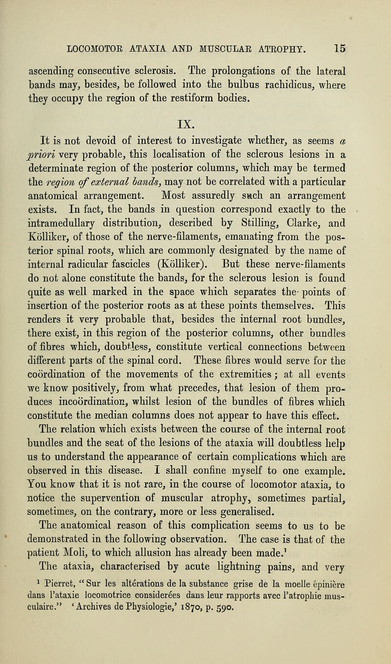 ascending consecutive sclerosis. The prolongations of the lateral bands may, besides, be followed into the bulbus rachidicus, where they occupy the region of the restiform bodies. IX. It is not devoid of interest to investigate whether, as seems a priori very probable, this localisation of the sclerous lesions in a determinate region of the posterior columns, which may be termed the region of external bands, may not be correlated with a particular anatomical arrangement. Most assuredly such an arrangement exists. In fact, the bands in question correspond exactly to the intramedullary distribution, described by Stilling, Clarke, and Kolliker, of those of the nerve-filaments, emanating from the pos- terior spinal roots, which are commonly designated by the name of internal radicular fascicles (Kolliker). But these nerve-filaments do not alone constitute the bands, for the sclerous lesion is found quite as well marked in the space which separates the- points of insertion of the posterior roots as at these points themselves. This renders it very probable that, besides the internal root bundles, there exist, in this region of the posterior columns, other bundles of fibres which, doubtless, constitute vertical connections between different parts of the spinal cord. These fibres would serve for the coordination of the movements of the extremities; at all events we know positively, from what precedes, that lesion of them pro- duces incoordination, whilst lesion of the bundles of fibres which constitute the median columns does not appear to have this effect. The relation which exists between the course of the internal root bundles and the seat of the lesions of the ataxia will doubtless help us to understand the appearance of certain complications which are observed in this disease. I shall confine myself to one example. You know that it is not rare, in the course of locomotor ataxia, to notice the supervention of muscular atrophy, sometimes partial, sometimes, on the contrary, more or less generalised. The anatomical reason of this complication seems to us to be demonstrated in the following observation. The case is that of the patient Moli, to which allusion has already been made.1 The ataxia, characterised by acute lightning pains, and very 1 Pierret,  Sur les alterations de la substance grise de la moelle epiniere dans l'ataxie locomotrice considerees dans leur rapports avec l'atrophie mus- culaire. 'Archives de Physiologie/ 1870, p. 590.