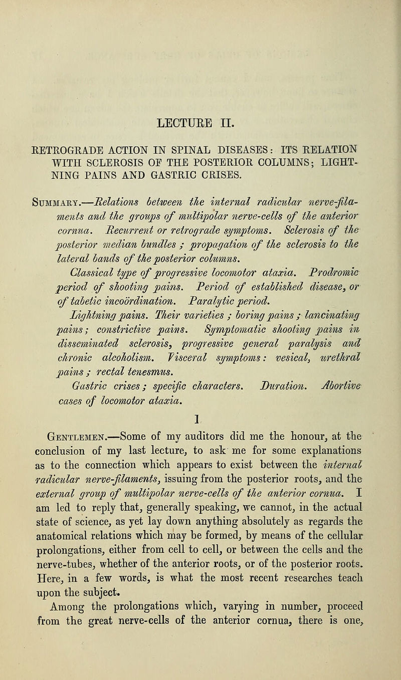 RETROGRADE ACTION IN SPINAL DISEASES: ITS RELATION WITH SCLEROSIS OF THE POSTERIOR COLUMNS; LIGHT- NING PAINS AND GASTRIC CRISES. Summary.—Relations between the internal radicular nerve-fila- ments and the groups of multipolar nerve-cells of the anterior cornua. Recurrent or retrograde symptoms. Sclerosis of the posterior median bundles ; propagation of the sclerosis to the lateral bands of the posterior columns. Classical type of progressive locomotor ataxia. Prodromic period of shooting pains. Period of established disease, or of tabetic incoordination. Paralytic period. Lightning pains. Their varieties ; boring pains ; lancinating pains; constrictive pains. Symptomatic shooting pains in disseminated sclerosis, progressive general paralysis and chronic alcoholism. Visceral symptoms: vesical, urethral pains ; rectal tenesmus. Gastric crises; specific characters. Duration. Abortive cases of locomotor ataxia. 1 Gentlemen.—Some of my auditors did me the honour, at the conclusion of my last lecture, to ask me for some explanations as to the connection which appears to exist between the internal radicular nerve-filaments, issuing from the posterior roots, and the external group of multipolar nerve-cells of the anterior cornua. I am led to reply that, generally speaking, we cannot, in the actual state of science, as yet lay down anything absolutely as regards the anatomical relations which may be formed, by means of the cellular prolongations, either from cell to cell, or between the cells and the nerve-tubes, whether of the anterior roots, or of the posterior roots. Here, in a few words, is what the most recent researches teach upon the subject. Among the prolongations which, varying in number, proceed from the great nerve-cells of the anterior cornua, there is one,