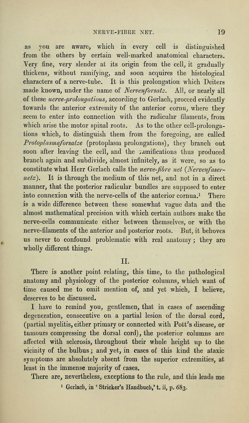 as you are aware, which in every cell is distinguished from the others by certain well-marked anatomical characters. Very fine, very slender at its origin from the cell, it gradually thickens, without ramifying, and soon acquires the histological characters of a nerve-tube. It is this prolongation which Deiters made known, under the name of Nervenforsatz. All, or nearly all of these nerve-prolongations, according to Gerlach, proceed evidently towards the anterior extremity of the anterior cornu, where they seem to enter into connection with the radicular filaments, from which arise the motor spinal roots. As to the other cell-prolonga- tions which, to distinguish them from the foregoing, are called Protoplasmaforsatze (protoplasm prolongations), they branch out soon after leaving the cell, and the ramifications thus produced branch again and subdivide, almost infinitely, as it were, so as to constitute what Herr Gerlach calls the nerve-fibre net (Nervetifaser- netz). It is through the medium of this net, and not in a direct manner, that the posterior radicular bundles are supposed to enter into connexion with the nerve-cells of the anterior cornua.1 There is a wide difference between these somewhat vague data and the almost mathematical precision with which certain authors make the nerve-cells communicate either between themselves, or with the nerve-filaments of the anterior and posterior roots. But, it behoves us never to confound problematic with real anatomy; they are wholly different things. II. There is another point relating, this time, to the pathological anatomy and physiology of the posterior columns, which want of time caused me to omit mention of, and yet which, I believe, deserves to be discussed. I have to remind you, gentlemen, that in cases of ascending degeneration, consecutive on a partial lesion of the dorsal cord, (partial myelitis, either primary or connected with Pott's disease, or tumours compressing the dorsal cord), the posterior columns are affected with sclerosis, throughout their whole height up to the vicinity of the bulbus; and yet, in cases of this kind the ataxic symptoms are absolutely absent from the superior extremities, at least in the immense majority of cases. There are, nevertheless, exceptions to the rule, and this leads me 1 Gerlach, in ' Strieker's Handbucb,' t. ii, p. 683.