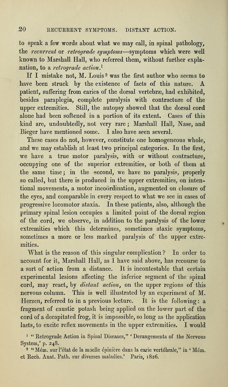 to speak a few words about what we may call, in spinal pathology, the recurrent or retrograde symptoms—symptoms which were well known to Marshall Hall, who referred them, without further expla- nation, to a retrograde action} If I mistake not, M. Louis3 was the first author who seems to have been struck by the existence of facts of this nature. A patient, suffering from caries of the dorsal vertebrae, had exhibited, besides paraplegia, complete paralysis with contracture of the upper extremities. Still, the autopsy showed that the dorsal cord alone had been softened in a portion of its extent. Cases of this kind are, undoubtedly, not very rare; Marshall Hall, Nase, and Bieger have mentioned some. I also have seen several. These cases do not, however, constitute one homogeneous whole, and we may establish at least two principal categories. In the first, we have a true motor paralysis, with or without contracture, occupying one of the superior extremities, or both of them at the same time; in the -second, we have no paralysis, properly so called, but there is produced in the upper extremities, on inten- tional movements, a motor incoordination, augmented on closure of the eyes, and comparable in every respect to what we see in cases of progressive locomotor ataxia. In these patients, also, although the primary spinal lesion occupies a limited point of the dorsal region of the cord, we observe, in addition to the paralysis of the lower extremities which this determines, sometimes ataxic symptoms, sometimes a more or less marked paralysis of the upper extre- mities. What is the reason of this singular complication ? In order to account for it, Marshall Hall, as I have said above, has recourse to a sort of action from a distance. It is incontestable that certain experimental lesions affecting the inferior segment of the spinal cord, may react, by distant action, on the upper regions of this nervous column. This is well illustrated by an experiment of M. Herzen, referred to in a previous lecture. It is the following: a fragment of caustic potash being applied on the lower part of the cord of a decapitated frog, it is impossible, so long as the application lasts, to excite reflex movements in the upper extremities. I would 1  Retrograde Action in Spinal Diseases, ' Derangements of the Nervous System,' p. 248. 2 Mem. sur l'etat de la moelle epiniere dans la cane vertebrale, in ' Mem. et Hech. Anat. Path, sur diverses maladies.' Paris, 1826.