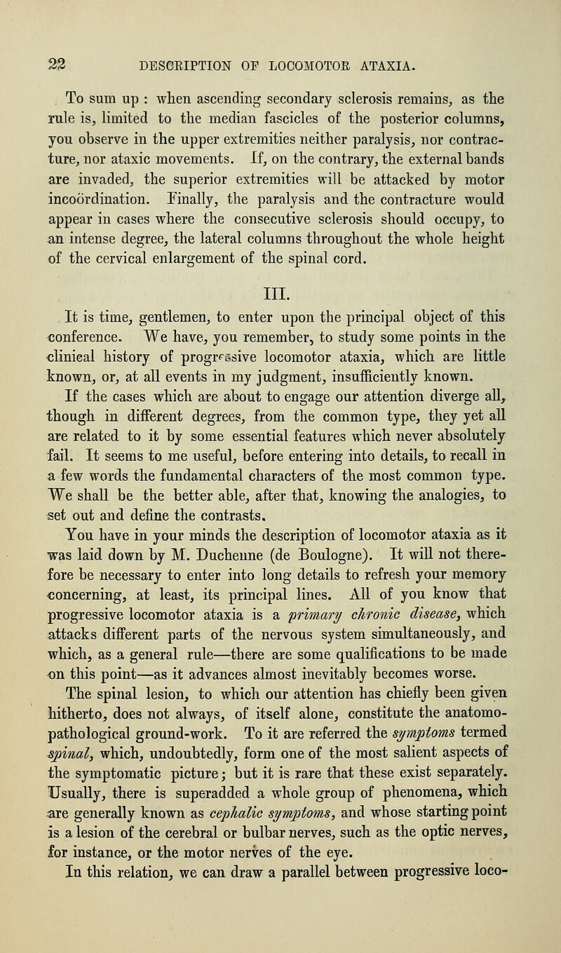 To sum up : when ascending secondary sclerosis remains, as the rule is, limited to the median fascicles of the posterior columns, you observe in the upper extremities neither paralysis, nor contrac- ture, nor ataxic movements. If, on the contrary, the external bands are invaded, the superior extremities will be attacked by motor incoordination. Finally, the paralysis and the contracture would appear in cases where the consecutive sclerosis should occupy, to an intense degree, the lateral columns throughout the whole height of the cervical enlargement of the spinal cord. III. It is time, gentlemen, to enter upon the principal object of this conference. We have, you remember, to study some points in the clinical history of progressive locomotor ataxia, which are little known, or, at all events in my judgment, insufficiently known. If the cases which are about to engage our attention diverge all, though in different degrees, from the common type, they yet all are related to it by some essential features which never absolutely fail. It seems to me useful, before entering into details, to recall in a few words the fundamental characters of the most common type. We shall be the better able, after that, knowing the analogies, to set out and define the contrasts. You have in your minds the description of locomotor ataxia as it was laid down by M. Duchenne (de Boulogne). It will not there- fore be necessary to enter into long details to refresh your memory concerning, at least, its principal lines. All of you know that progressive locomotor ataxia is a primary chronic disease, which attacks different parts of the nervous system simultaneously, and which, as a general rule—there are some qualifications to be made on this point—as it advances almost inevitably becomes worse. The spinal lesion, to which our attention has chiefly been given hitherto, does not always, of itself alone, constitute the anatomo- pathological ground-work. To it are referred the symptoms termed ■spinal3 which, undoubtedly, form one of the most salient aspects of the symptomatic picture; but it is rare that these exist separately. Usually, there is superadded a whole group of phenomena, which are generally known as cephalic symptoms, and whose starting point is a lesion of the cerebral or bulbar nerves, such as the optic nerves, for instance, or the motor nerves of the eye. In this relation, we can draw a parallel between progressive loco-