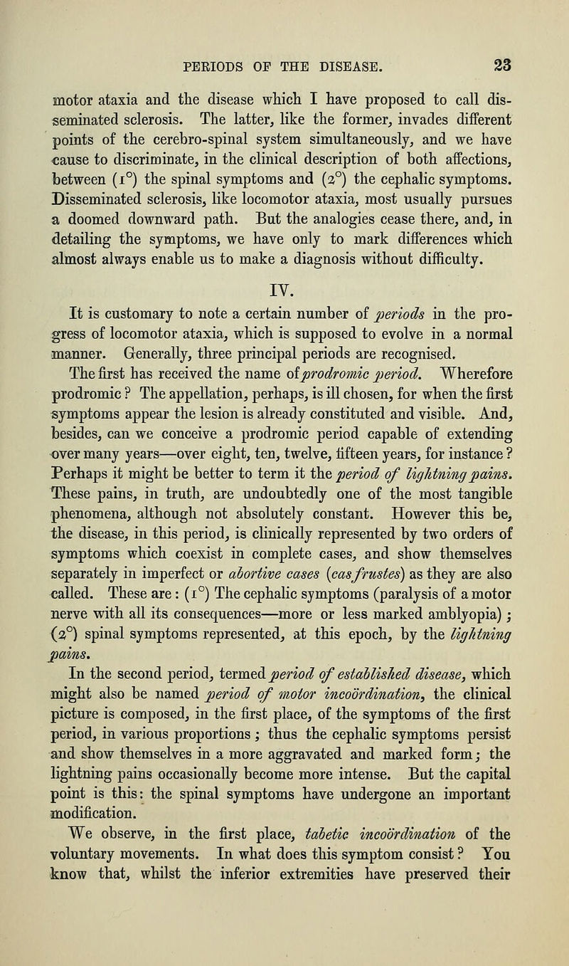 motor ataxia and the disease which I have proposed to call dis- seminated sclerosis. The latter, like the former, invades different points of the cerebro-spinal system simultaneously, and we have cause to discriminate, in the clinical description of both affections, between (i°) the spinal symptoms and (20) the cephalic symptoms. Disseminated sclerosis, like locomotor ataxia, most usually pursues a doomed downward path. But the analogies cease there, and, in detailing the symptoms, we have only to mark differences which almost always enable us to make a diagnosis without difficulty. IV. It is customary to note a certain number of periods in the pro- gress of locomotor ataxia, which is supposed to evolve in a normal manner. Generally, three principal periods are recognised. The first has received the name oiprodromic period. Wherefore prodromic ? The appellation, perhaps, is ill chosen, for when the first symptoms appear the lesion is already constituted and visible. And, besides, can we conceive a prodromic period capable of extending over many years—over eight, ten, twelve, fifteen years, for instance ? Perhaps it might be better to term it the period of lightning pains. These pains, in truth, are undoubtedly one of the most tangible phenomena, although not absolutely constant. However this be, the disease, in this period, is clinically represented by two orders of symptoms which coexist in complete cases, and show themselves separately in imperfect or abortive cases {casfrustes) as they are also called. These are: (i°) The cephalic symptoms (paralysis of a motor nerve with all its consequences—more or less marked amblyopia); (3°) spinal symptoms represented, at this epoch, by the lightning pains. In the second period, termed period of established disease, which might also be named period of motor incoordination, the clinical picture is composed, in the first place, of the symptoms of the first period, in various proportions ; thus the cephalic symptoms persist and show themselves in a more aggravated and marked form; the lightning pains occasionally become more intense. But the capital point is this: the spinal symptoms have undergone an important modification. We observe, in the first place, tabetic incoordination of the voluntary movements. In what does this symptom consist ? You know that, whilst the inferior extremities have preserved their