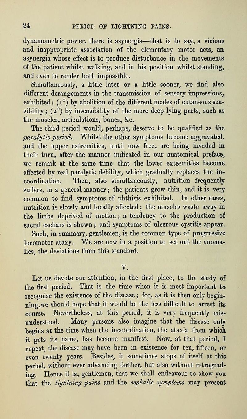 dynamometric power, there is asynergia—that is to say, a vicious and inappropriate association of the elementary motor acts, an asynergia whose effect is to produce disturbance in the movements of the patient whilst walking, and in his position whilst standing, and even to render both impossible. Simultaneously, a little later or a little sooner, we find also different derangements in the transmission of sensory impressions, exhibited : (i°) by abolition of the different modes of cutaneous sen- sibility ; (a°) by insensibility of the more deep-lying parts, such as the muscles, articulations, bones, &c. The third period would, perhaps, deserve to be qualified as the paralytic period. Whilst the other symptoms become aggravated, and the upper extremities, until now free, are being invaded in their turn, after the manner indicated in our anatomical preface, we remark at the same time that the lower extremities become affected by real paralytic debility, which gradually replaces the in- coordination. Then, also simultaneously, nutrition frequently suffers, in a general manner; the patients grow thin, and it is very common to find symptoms of phthisis exhibited. In other cases, nutrition is slowly and locally affected; the muscles waste away in the limbs deprived of motion; a tendency to the production of sacral eschars is shown; and symptoms of ulcerous cystitis appear. Such, in summary, gentlemen, is the common type of progressive locomotor ataxy. We are now in a position to set out the anoma- lies, the deviations from this standard. V. Let us devote our attention, in the first place, to the study of the first period. That is the time when it is most important to recognise the existence of the disease; for, as it is then only begin- nings should hope that it would be the less difficult to arrest its course. Nevertheless, at this period, it is very frequently mis- understood. Many persons also imagine that the disease only begins at the time when the incoordination, the ataxia from which it gets its name, has become manifest. Now, at that period, I repeat, the disease may have been in existence for ten, fifteen, or even twenty years. Besides, it sometimes stops of itself at this period, without ever advancing farther, but also without retrograd- ing. Hence it is, gentlemen, that we shall endeavour to show you that the lightning pains and the cephalic symptoms may present