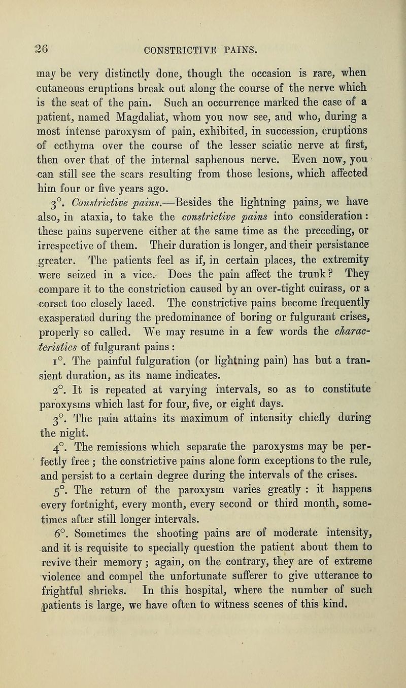 may be very distinctly done, though the occasion is rare, when cutaneous eruptions break out along the course of the nerve which is the seat of the pain. Such an occurrence marked the case of a patient, named Magdaliat, whom you now see, and who, during a most intense paroxysm of pain, exhibited, in succession, eruptions of ecthyma over the course of the lesser sciatic nerve at first, then over that of the internal saphenous nerve. Even now, you can still see the scars resulting from those lesions, which affected him four or five years ago. 3°. Constrictive pains.—Besides the lightning pains, we have also, in ataxia, to take the constrictive pains into consideration: these pains supervene either at the same time as the preceding, or irrespective of them. Their duration is longer, and their persistance greater. The patients feel as if, in certain places, the extremity were seized in a vice. Does the pain affect the trunk? They compare it to the constriction caused by an over-tight cuirass, or a corset too closely laced. The constrictive pains become frequently exasperated during the predominance of boring or fulgurant crises, properly so called. We may resume in a few words the charac- teristics of fulgurant pains : i°. The painful fulguration (or lightning pain) has but a tran- sient duration, as its name indicates. 3°. It is repeated at varying intervals, so as to constitute paroxysms which last for four, five, or eight days. 3°. The pain attains its maximum of intensity chiefly during the night. 4°. The remissions which separate the paroxysms may be per- fectly free ; the constrictive pains alone form exceptions to the rule, and persist to a certain degree during the intervals of the crises. 5°. The return of the paroxysm varies greatly : it happens every fortnight, every month, every second or third month, some- times after still longer intervals. 6°. Sometimes the shooting pains are of moderate intensity, and it is requisite to specially question the patient about them to revive their memory; again, on the contrary, they are of extreme violence and compel the unfortunate sufferer to give utterance to frightful shrieks. In this hospital, where the number of such patients is large, we have often to witness scenes of this kind.
