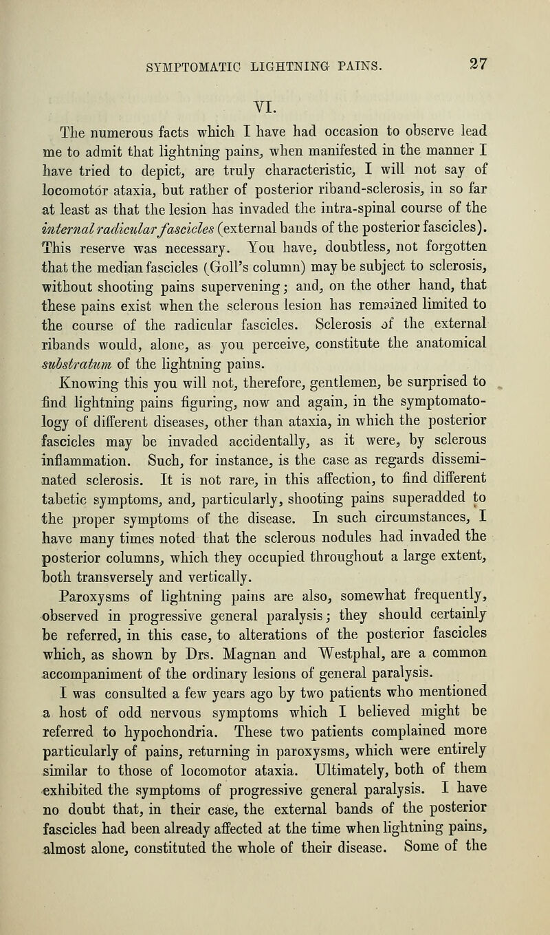 VI. The numerous facts which I have had occasion to observe lead me to admit that lightning pains., when manifested in the manner I have tried to depict, are truly characteristic, I will not say of locomotor ataxia, but rather of posterior riband-sclerosis, in so far at least as that the lesion has invaded the intra-spinal course of the internal radicular fascicles (external bands of the posterior fascicles). This reserve was necessary. You have, doubtless, not forgotten that the median fascicles (Goll's column) maybe subject to sclerosis, without shooting pains supervening; and, on the other hand, that these pains exist when the sclerous lesion has remained limited to the course of the radicular fascicles. Sclerosis df the external ribands would, alone, as you perceive, constitute the anatomical substratum of the lightning pains. Knowing this you will not, therefore, gentlemen, be surprised to find lightning pains figuring, now and again, in the symptomato- logy of different diseases, other than ataxia, in which the posterior fascicles may be invaded accidentally, as it were, by sclerous inflammation. Such, for instance, is the case as regards dissemi- nated sclerosis. It is not rare, in this affection, to find different tabetic symptoms, and, particularly, shooting pains superadded to the proper symptoms of the disease. In such circumstances, I have many times noted that the sclerous nodules bad invaded the posterior columns, which they occupied throughout a large extent, both transversely and vertically. Paroxysms of lightning pains are also, somewhat frequently, observed in progressive general paralysis; they should certainly be referred, in this case, to alterations of the posterior fascicles which, as shown by Drs. Magnan and Westphal, are a common accompaniment of the ordinary lesions of general paralysis. I was consulted a few years ago by two patients who mentioned a host of odd nervous symptoms which I believed might be referred to hypochondria. These two patients complained more particularly of pains, returning in paroxysms, which were entirely similar to those of locomotor ataxia. Ultimately, both of them exhibited the symptoms of progressive general paralysis. I have no doubt that, in their case, the external bands of the posterior fascicles had been already affected at the time when lightning pains, almost alone, constituted the whole of their disease. Some of the