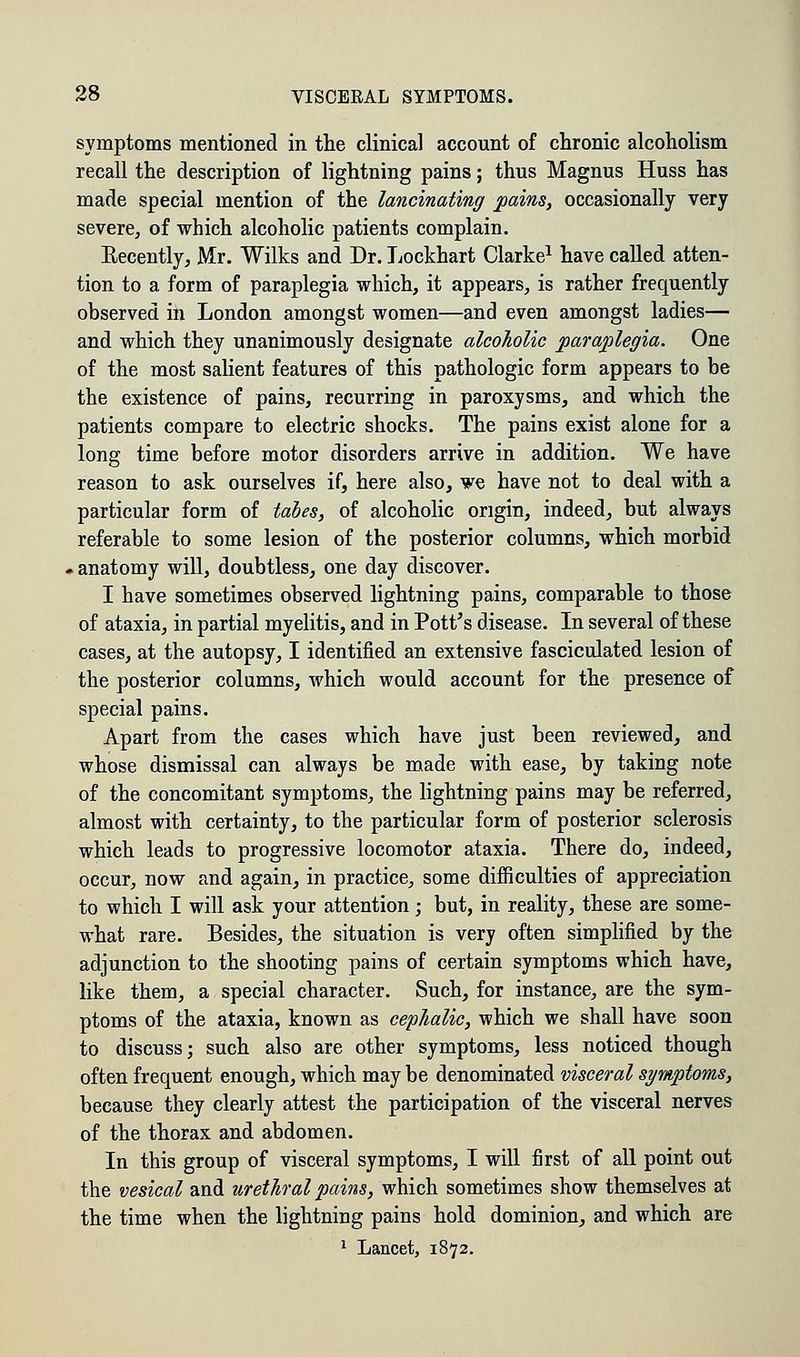symptoms mentioned in the clinical account of chronic alcoholism recall the description of lightning pains; thus Magnus Huss has made special mention of the lancinating pains, occasionally very severe, of which alcoholic patients complain. Becently, Mr. Wilks and Dr. Lockhart Clarke1 have called atten- tion to a form of paraplegia which, it appears, is rather frequently observed in London amongst women—and even amongst ladies— and which they unanimously designate alcoholic paraplegia. One of the most salient features of this pathologic form appears to be the existence of pains, recurring in paroxysms, and which the patients compare to electric shocks. The pains exist alone for a long time before motor disorders arrive in addition. We have reason to ask ourselves if, here also, we have not to deal with a particular form of tabes, of alcoholic origin, indeed, but always referable to some lesion of the posterior columns, which morbid ► anatomy will, doubtless, one day discover. I have sometimes observed lightning pains, comparable to those of ataxia, in partial myelitis, and in Pott's disease. In several of these cases, at the autopsy, I identified an extensive fasciculated lesion of the posterior columns, which would account for the presence of special pains. Apart from the cases which have just been reviewed, and whose dismissal can always be made with ease, by taking note of the concomitant symptoms, the lightning pains may be referred, almost with certainty, to the particular form of posterior sclerosis which leads to progressive locomotor ataxia. There do, indeed, occur, now and again, in practice, some difficulties of appreciation to which I will ask your attention; but, in reality, these are some- what rare. Besides, the situation is very often simplified by the adjunction to the shooting pains of certain symptoms which have, like them, a special character. Such, for instance, are the sym- ptoms of the ataxia, known as cephalic, which we shall have soon to discuss; such also are other symptoms, less noticed though often frequent enough, which may be denominated visceral symptoms, because they clearly attest the participation of the visceral nerves of the thorax and abdomen. In this group of visceral symptoms, I will first of all point out the vesical and urethral pains, which sometimes show themselves at the time when the lightning pains hold dominion, and which are 1 Lancet, 1872.