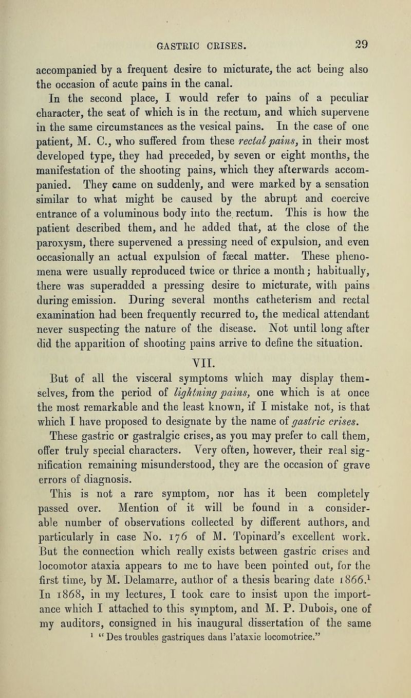 accompanied by a frequent desire to micturate, the act being also the occasion of acute pains in the canal. In the second place, I would refer to pains of a peculiar character, the seat of which is in the rectum, and which supervene in the same circumstances as the vesical pains. In the case of one patient, M. C, who suffered from these rectal pains, in their most developed type, they had preceded, by seven or eight months, the manifestation of the shooting pains, which they afterwards accom- panied. They came on suddenly, and were marked by a sensation similar to what might be caused by the abrupt and coercive entrance of a voluminous body into the. rectum. This is how the patient described them, and he added that, at the close of the paroxysm, there supervened a pressing need of expulsion, and even occasionally an actual expulsion of faecal matter. These pheno- mena were usually reproduced twice or thrice a month; habitually, there was superadded a pressing desire to micturate, with pains during emission. During several months catheterism and rectal examination had been frequently recurred to, the medical attendant never suspecting the nature of the disease. Not until long after did the apparition of shooting pains arrive to define the situation. VII. But of all the visceral symptoms which may display them- selves, from the period of lightning pains, one which is at once the most remarkable and the least known, if I mistake not, is that which I have proposed to designate by the name of gastric crises. These gastric or gastralgic crises, as you may prefer to call them, offer truly special characters. Very often, however, their real sig- nification remaining misunderstood, they are the occasion of grave errors of diagnosis. This is not a rare symptom, nor has it been completely passed over. Mention of it will be found in a consider- able number of observations collected by different authors, and particularly in case No. 176 of M. Topinard's excellent work. But the connection which really exists between gastric crises and locomotor ataxia appears to me to have been pointed out, for the first time, by M. Delamarre, author of a thesis bearing date 1866.1 la 1868, in my lectures, I took care to insist upon the import- ance which I attached to this symptom, and M. P. Dubois, one of my auditors, consigned in his inaugural dissertation of the same 1  Des troubles gastriques dans l'ataxie locomotrice.