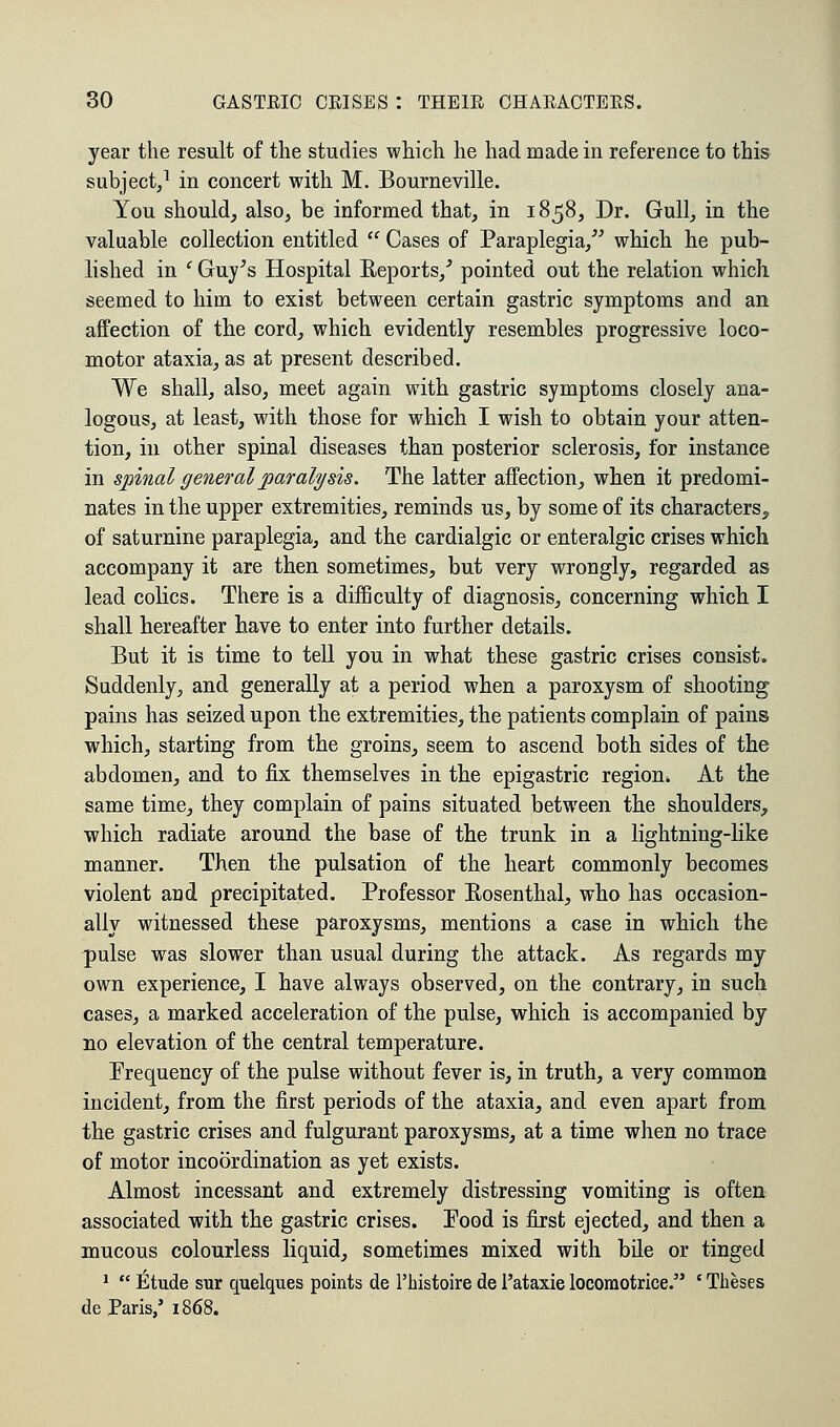 year the result of the studies which he had made in reference to this subject,1 in concert with M. Bourneville. You should, also, be informed that, in 1858, Dr. Gull, in the valuable collection entitled  Cases of Paraplegia, which he pub- lished in ' Guy's Hospital Reports/ pointed out the relation which, seemed to him to exist between certain gastric symptoms and an affection of the cord, which evidently resembles progressive loco- motor ataxia, as at present described. We shall, also, meet again with gastric symptoms closely ana- logous, at least, with those for which I wish to obtain your atten- tion, in other spinal diseases than posterior sclerosis, for instance in spinal general paralysis. The latter affection, when it predomi- nates in the upper extremities, reminds us, by some of its characters, of saturnine paraplegia, and the cardialgic or enteralgic crises which accompany it are then sometimes, but very wrongly, regarded as lead colics. There is a difficulty of diagnosis, concerning which I shall hereafter have to enter into further details. But it is time to tell you in what these gastric crises consist. Suddenly, and generally at a period when a paroxysm of shooting pains has seized upon the extremities, the patients complain of pains which, starting from the groins, seem to ascend both sides of the abdomen, and to fix themselves in the epigastric region. At the same time, they complain of pains situated between the shoulders, which radiate around the base of the trunk in a lightning-like manner. Then the pulsation of the heart commonly becomes violent and precipitated. Professor Rosenthal, who has occasion- ally witnessed these paroxysms, mentions a case in which the ^pulse was slower than usual during the attack. As regards my own experience, I have always observed, on the contrary, in such cases, a marked acceleration of the pulse, which is accompanied by no elevation of the central temperature. Frequency of the pulse without fever is, in truth, a very common incident, from the first periods of the ataxia, and even apart from the gastric crises and fulgurant paroxysms, at a time when no trace of motor incoordination as yet exists. Almost incessant and extremely distressing vomiting is often associated with the gastric crises. Pood is first ejected, and then a mucous colourless liquid, sometimes mixed with bile or tinged 1  Etude sur quelques points de Phistoiredel'ataxielocoraotrice. 'Theses de Paris,' 1868.