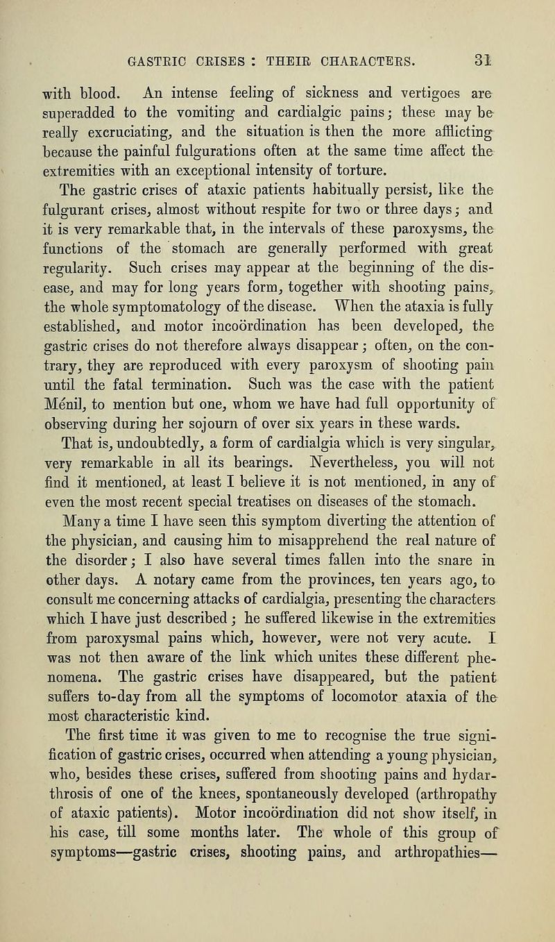 with blood. An intense feeling of sickness and vertigoes are superadded to the vomiting and cardialgic pains; these may be really excruciating, and the situation is then the more afflicting because the painful fulgurations often at the same time affect the extremities with an exceptional intensity of torture. The gastric crises of ataxic patients habitually persist, like the fulgurant crises, almost without respite for two or three days; and it is very remarkable that, in the intervals of these paroxysms, the functions of the stomach are generally performed with great regularity. Such crises may appear at the beginning of the dis- ease, and may for long years form, together with shooting pains, the whole symptomatology of the disease. When the ataxia is fully established, and motor incoordination has been developed, the gastric crises do not therefore always disappear; often, on the con- trary, they are reproduced with every paroxysm of shooting pain until the fatal termination. Such was the case with the patient Meni], to mention but one, whom we have had full opportunity of observing during her sojourn of over six years in these wards. That is, undoubtedly, a form of cardialgia which is very singular, very remarkable in all its bearings. Nevertheless, you will not find it mentioned, at least I believe it is not mentioned, in any of even the most recent special treatises on diseases of the stomach. Many a time I have seen this symptom diverting the attention of the physician, and causing him to misapprehend the real nature of the disorder; I also have several times fallen into the snare in other days. A notary came from the provinces, ten years ago, to consult me concerning attacks of cardialgia, presenting the characters which I have just described; he suffered likewise in the extremities from paroxysmal pains which, however, were not very acute. I was not then aware of the link which unites these different phe- nomena. The gastric crises have disappeared, but the patient suffers to-day from all the symptoms of locomotor ataxia of the most characteristic kind. The first time it was given to me to recognise the true signi- fication of gastric crises, occurred when attending a young physician, who, besides these crises, suffered from shooting pains and hydar- throsis of one of the knees, spontaneously developed (arthropathy of ataxic patients). Motor incoordination did not show itself, in his case, till some months later. The whole of this group of symptoms—gastric crises, shooting pains, and arthropathies—