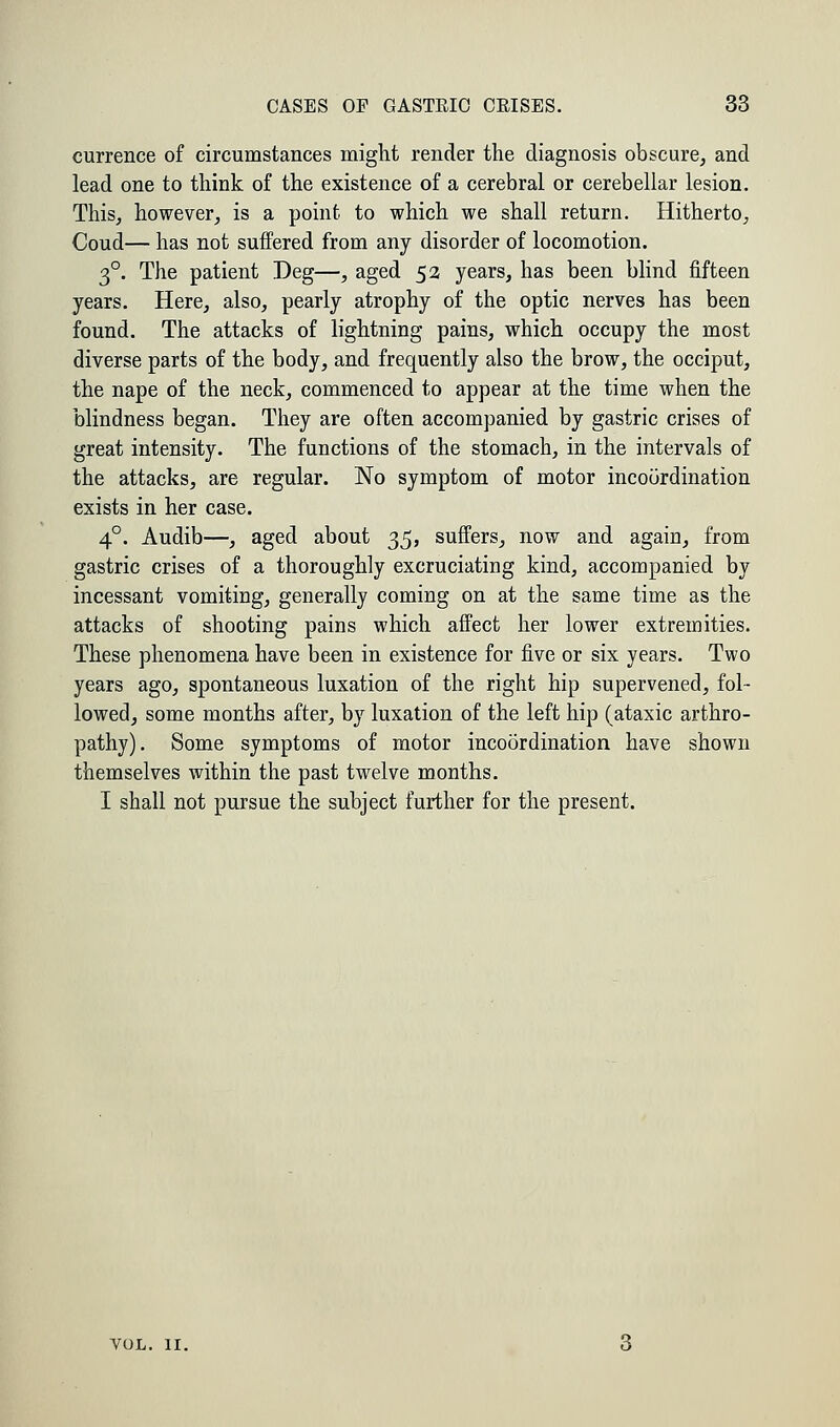 currence of circumstances might render the diagnosis obscure, and lead one to think of the existence of a cerebral or cerebellar lesion. This, however, is a point to which we shall return. Hitherto, Coud— has not suffered from any disorder of locomotion. 3°. The patient Deg—, aged 52 years, has been blind fifteen years. Here, also, pearly atrophy of the optic nerves has been found. The attacks of lightning pains, which occupy the most diverse parts of the body, and frequently also the brow, the occiput, the nape of the neck, commenced to appear at the time when the blindness began. They are often accompanied by gastric crises of great intensity. The functions of the stomach, in the intervals of the attacks, are regular. No symptom of motor incoordination exists in her case. 40. Audib—, aged about 35, suffers, now and again, from gastric crises of a thoroughly excruciating kind, accompanied by incessant vomiting, generally coming on at the same time as the attacks of shooting pains which affect her lower extremities. These phenomena have been in existence for five or six years. Two years ago, spontaneous luxation of the right hip supervened, fol- lowed, some months after, by luxation of the left hip (ataxic arthro- pathy). Some symptoms of motor incoordination have shown themselves within the past twelve months. I shall not pursue the subject further for the present. VOL. 11.