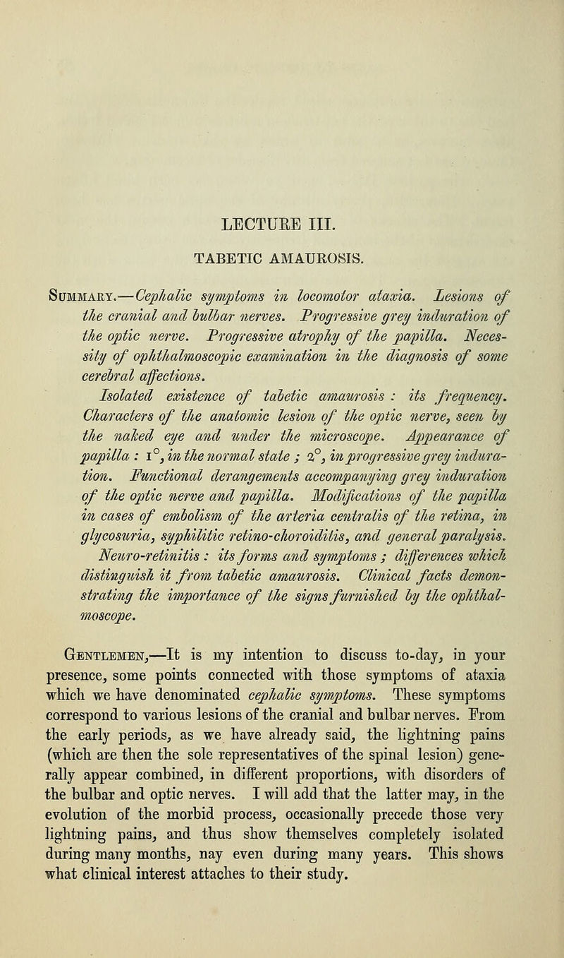 TABETIC AMAUROSIS. Summary.—Cephalic symptoms in locomotor ataxia. Lesions of the cranial and bulbar nerves. Progressive grey induration of the optic nerve. Progressive atrophy of the papilla. Neces- sity of ophthalmoscopic examination in the diagnosis of some cerebral affections. Isolated existence of tabetic amaurosis : its frequency. Characters of the anatomic lesion of the optic nerve, seen by the naked eye and under the microscope. Appearance of papilla : i°, in the normal stale ; 2°, in progressive grey indura- tion. Functional derangements accompanying grey induration of the optic nerve and papilla. Modifications of the papilla in cases of embolism of the arteria centralis of the retina, in glycosuria, syphilitic retino- choroiditis, and general paralysis. Netiro-retinitis : its forms and symptoms ; differences which distinguish it from tabetic amaurosis. Clinical facts demon- strating the importance of the signs furnished by the ophthal- moscope. Gentlemen,—It is my intention to discuss to-day, in your presence, some points connected with those symptoms of ataxia which we have denominated cephalic symptoms. These symptoms correspond to various lesions of the cranial and bulbar nerves. Erom the early periods, as we have already said, the lightning pains (which are then the sole representatives of the spinal lesion) gene- rally appear combined, in different proportions, with disorders of the bulbar and optic nerves. I will add that the latter may, in the evolution of the morbid process, occasionally precede those very lightning pains, and thus show themselves completely isolated during many months, nay even during many years. This shows what clinical interest attaches to their study.