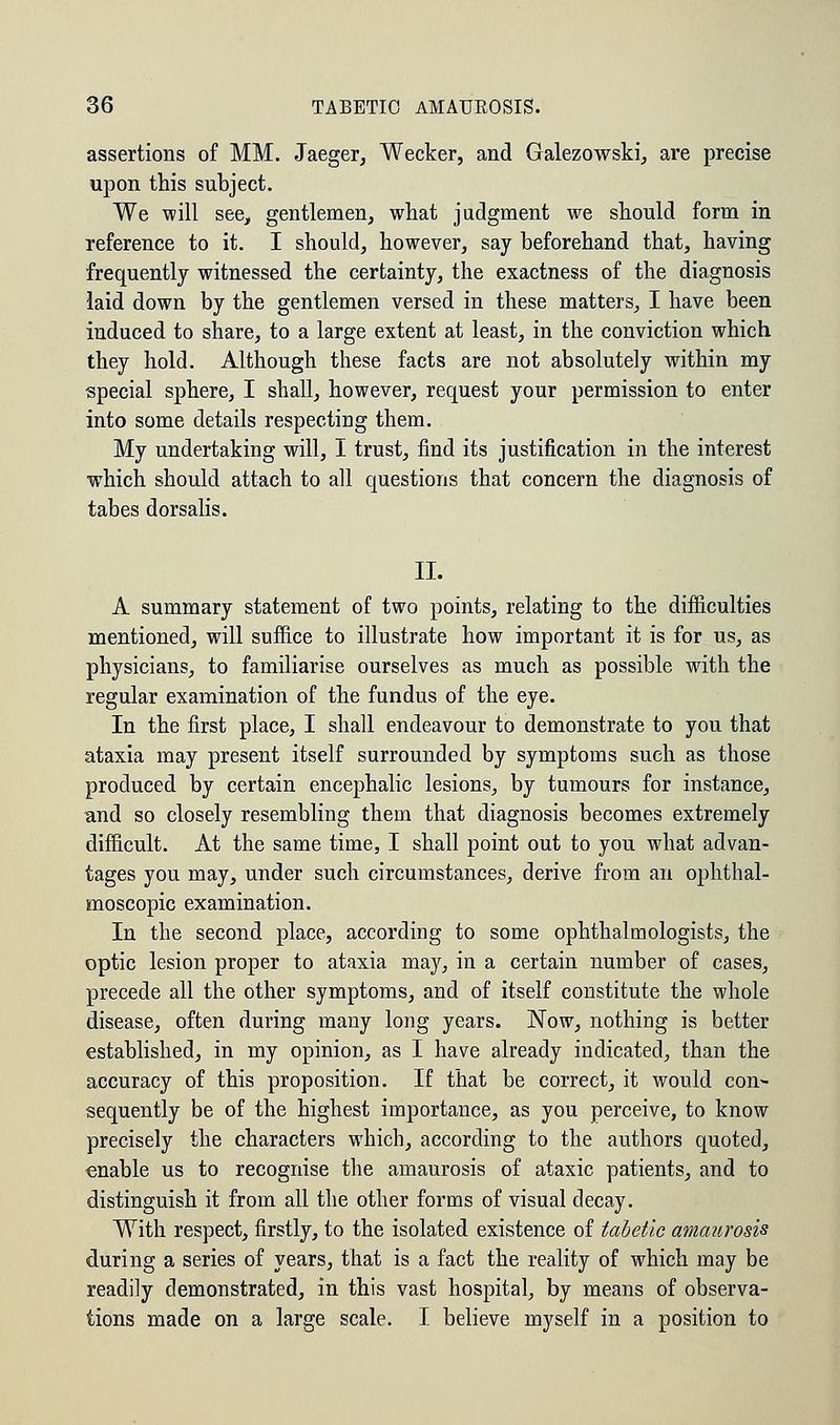 assertions of MM. Jaeger, Wecker, and Galezowski, are precise upon this subject. We will see, gentlemen, what judgment we should form in reference to it. I should, however, say beforehand that, having frequently witnessed the certainty, the exactness of the diagnosis laid down by the gentlemen versed in these matters, I have been induced to share, to a large extent at least, in the conviction which they hold. Although these facts are not absolutely within my special sphere, I shall, however, request your permission to enter into some details respecting them. My undertaking will, I trust, find its justification in the interest which should attach to all questions that concern the diagnosis of tabes dorsalis. II. A summary statement of two points, relating to the difficulties mentioned, will suffice to illustrate how important it is for us, as physicians, to familiarise ourselves as much as possible with the regular examination of the fundus of the eye. In the first place, I shall endeavour to demonstrate to you that ataxia may present itself surrounded by symptoms such as those produced by certain encephalic lesions, by tumours for instance, and so closely resembling them that diagnosis becomes extremely difficult. At the same time, I shall point out to you what advan- tages you may, under such circumstances, derive from an ophthal- moscopic examination. In the second place, according to some ophthalmologists, the optic lesion proper to ataxia may, in a certain number of cases, precede all the other symptoms, and of itself constitute the whole disease, often during many long years. Now, nothing is better established, in my opinion, as I have already indicated, than the accuracy of this proposition. If that be correct, it would con- sequently be of the highest importance, as you perceive, to know precisely the characters which, according to the authors quoted, enable us to recognise the amaurosis of ataxic patients, and to distinguish it from all the other forms of visual decay. With respect, firstly, to the isolated existence of tabetic amaurosis during a series of years, that is a fact the reality of which may be readily demonstrated, in this vast hospital, by means of observa- tions made on a large scale. I believe myself in a position to