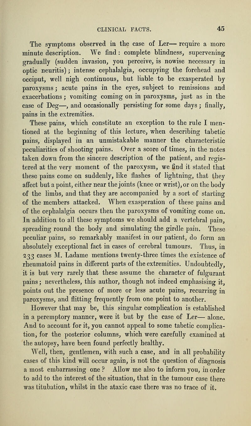 The symptoms observed in the case of Ler— require a more minute description. We find: complete blindness, supervening gradually (sudden invasion, you perceive, is nowise necessary in optic neuritis); intense cephalalgia, occupying the forehead and occiput, well nigh continuous, but liable to be exasperated by paroxysms; acute pains in the eyes, subject to remissions and exacerbations; vomiting coming on in paroxysms, just as in the case of Deg—, and occasionally persisting for some days ; finally, pains in the extremities. These pains, which constitute an exception to the rule I men- tioned at the beginning of this lecture, when describing tabetic pains, displayed in an unmistakable manner the characteristic peculiarities of shooting pains. Over a score of times, in the notes taken down from the sincere description of the patient, and regis- tered at the very moment of the paroxysm, we find it stated that these pains come on suddenly, like flashes of lightning, that they affect but a point, either near the joints (knee or wrist), or on the body of the limbs, and that they are accompanied by a sort of starting of the members attacked. When exasperation of these pains and of the cephalalgia occurs then the paroxysms of vomiting come on. In addition to all these symptoms we should add a vertebra] pain, spreading round the body and simulating the girdle pain. These peculiar pains, so remarkably manifest in our patient, do form an absolutely exceptional fact in cases of cerebral tumours. Thus, in 133 cases M. Ladame mentions twenty-three times the existence of rheumatoid pains in different parts of the extremities. Undoubtedly, it is but very rarely that these assume the character of fulgurant pains; nevertheless, this author, though not indeed emphasising it, points out the presence of more or less acute pains, recurring in paroxysms, and flitting frequently from one point to another. However that may be, this singular complication is established in a peremptory manner, were it but by the case of Ler— alone. And to account for it, you cannot appeal to some tabetic complica- tion, for the posterior columns, which were carefully examined at the autopsy, have been found perfectly healthy. Well, then, gentlemen, with such a case, and in all probability cases of this kind will occur again, is not the question of diagnosis a most embarrassing one ? Allow me also to inform you, in order to add to the interest of the situation, that in the tumour case there was titubation, whilst in the ataxic case there was no trace of it.