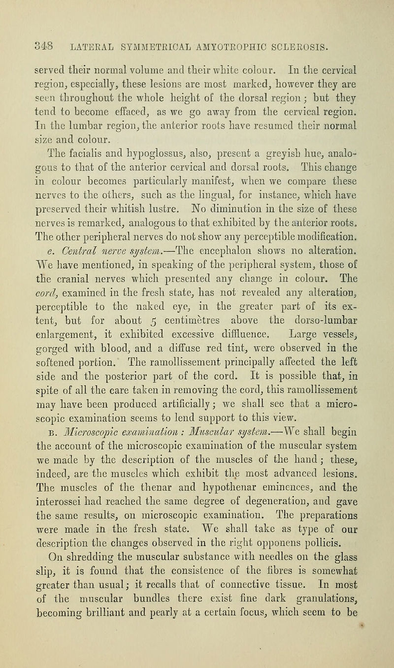 served their normal volume and their white colour. In the cervical region, especially, these lesions are most marked, however they are seen throughout the whole height of the dorsal region; but they tend to become effaced, as we go away from the cervical region. In the lumbar region, the anterior roots have resumed their normal size and colour. The facialis and hypoglossus, also, present a greyish hue, analo- gous to that of the anterior cervical and dorsal roots. This change in colour becomes particularly manifest, when we compare these nerves to the others, such as the lingual, for instance, which have preserved their whitish lustre. No diminution in the size of these nerves is remarked, analogous to that exhibited by the anterior roots. The other peripheral nerves do not show any perceptible modification. e. Central nerve system.—The encephalon shows no alteration. We have mentioned, in speaking of the peripheral system, those of the cranial nerves which presented any change in colour. The cord, examined in the fresh state, has not revealed any alteration, perceptible to the naked eye, in the greater part of its ex- tent, but for about 5 centimetres above the dorso-lumbar enlargement, it exhibited excessive diffluence. Large vessels, gorged with blood, and a diffuse red tint, were observed in the softened portion. The ramollissement principally affected the left side and the posterior part of the cord. It is possible that, in spite of all the care taken in removing the cord, this ramollissement may have been produced artificially; wre shall see that a micro- scopic examination seems to lend support to this view. b. Microscopic examination : Muscular system.—We shall begin the account of the microscopic examination of the muscular system we made by the description of the muscles of the hand; these, indeed, are the muscles which exhibit the most advanced lesions. The muscles of the thenar and hypothenar eminences, and the interossei had reached the same degree of degeneration, and gave the same results, on microscopic examination. The preparations were made in the fresh state. We shall take as type of our description the changes observed in the right opponens pollicis. On shredding the muscular substance with needles on the glass slip, it is found that the consistence of the fibres is somewhat greater than usual; it recalls that of connective tissue. In most of the muscular bundles there exist fine dark granulations, becoming brilliant and pearly at a certain focus, which seem to be