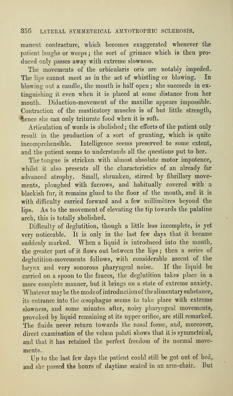 manent contracture, which becomes exaggerated whenever the patient laughs or weeps; the sort of grimace which is then pro- duced only passes away with extreme slowness. The movements of the orbicularis oris are notably impeded. The lips cannot meet as in the act of whistling or blowing. In blowing out a candle, the mouth is half open; she succeeds in ex- tinguishing it even when it is placed at some distance from her mouth. Diduction-movement of the maxillse appears impossible. Contraction of the masticatory muscles is of but little strength, frence she can only triturate food when it is soft. Articulation of words is abolished; the efforts of the patient only result in the production of a sort of grunting, which is quite incomprehensible. Intelligence seems preserved to some extent, and the patient seems to understands all the questions put to her. The tongue is stricken with almost absolute motor impotence, whilst it also presents all the characteristics of an already far advanced atrophy. Small, shrunken, stirred by fibrillary move- ments, ploughed with furrows, and habitually covered with a blackish fur, it remains glued to the floor of the mouth, and it is with difficulty carried forward and a few millimetres beyond the lips. As to the movement of elevating the tip towards the palatine arch, this is totally abolished. Difficulty of deglutition, though a little less incomplete, is yet very noticeable. It is only in the last few days that it became suddenly marked. When a liquid is introduced into the mouth, the greater part of it flows out between the lips ; then a series of deglutition-movements follows, with considerable ascent of the larynx and very sonorous pharyngeal noise. If the liquid be carried on a spoon to the fauces, the deglutition takes place in a more complete manner, but it brings on a state of extreme anxiety. Whatever maybe the modeof introductionof thealimentary substance,, its entrance into the oesophagus seems to take place with extreme slowness, and some minutes after, noisy pharyngeal movements,, provoked by liquid remaining at its upper orifice, are still remarked. The fluids never return towards the nasal fossse, and, moreover, direct examination of the velum palati shows that it is symmetrical, and that it has retained the perfect freedom of its normal move- ments. Up to the last few days the patient could still be got out of bed^ and she passed th@ hours of daytime seated in an arm-chair. But