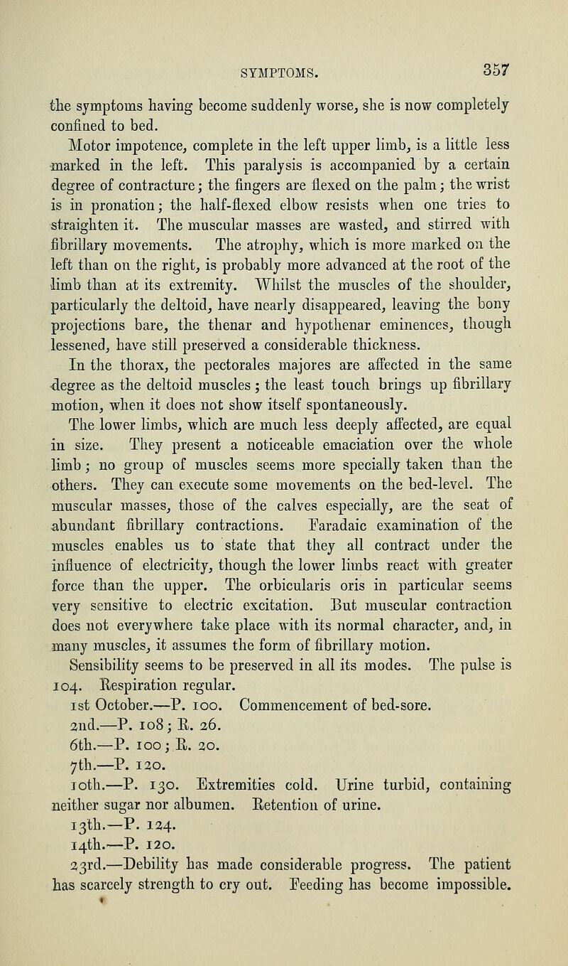 the symptoms having become suddenly worse, she is now completely confined to bed. Motor impotence, complete in the left upper limb, is a little less marked in the left. This paralysis is accompanied by a certain degree of contracture; the fingers are flexed on the palm; the wrist is in pronation; the half-flexed elbow resists when one tries to straighten it. The muscular masses are wasted, and stirred with fibrillary movements. The atrophy, which is more marked on the left than on the right, is probably more advanced at the root of the limb than at its extremity. Whilst the muscles of the shoulder, particularly the deltoid, have nearly disappeared, leaving the bony projections bare, the thenar and hypothenar eminences, though lessened, have still preserved a considerable thickness. In the thorax, the pectorales majores are affected in the same degree as the deltoid muscles ; the least touch brings up fibrillary motion, when it does not show itself spontaneously. The lower limbs, which are much less deeply affected, are equal in size. They present a noticeable emaciation over the whole limb; no group of muscles seems more specially taken than the others. They can execute some movements on the bed-level. The muscular masses, those of the calves especially, are the seat of abundant fibrillary contractions. Paradaic examination of the muscles enables us to state that they all contract under the influence of electricity, though the lower limbs react with greater force than the upper. The orbicularis oris in particular seems very sensitive to electric excitation. But muscular contraction does not everywhere take place with its normal character, and, in many muscles, it assumes the form of fibrillary motion. Sensibility seems to be preserved in all its modes. The pulse is 104. Respiration regular. 1st October.—P. 100. Commencement of bed-sore. and.—P. 108; R. 26. 6th.—P. 100; R. 20. 7th.—P. 120. 10th.—P. 130. Extremities cold. Urine turbid, containing neither sugar nor albumen. Retention of urine. 13th.—P. 124. 14th.—P. 120. 23rd.—Debility has made considerable progress. The patient has scarcely strength to cry out. Feeding has become impossible.